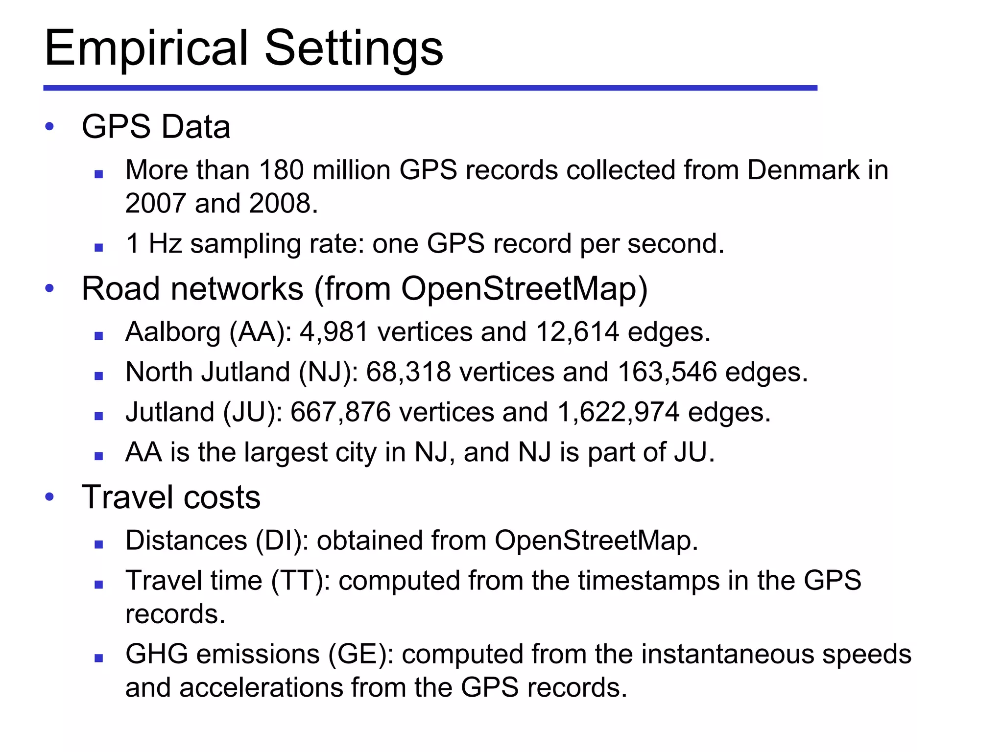 Empirical Settings
• GPS Data
 More than 180 million GPS records collected from Denmark in
2007 and 2008.
 1 Hz sampling rate: one GPS record per second.
• Road networks (from OpenStreetMap)
 Aalborg (AA): 4,981 vertices and 12,614 edges.
 North Jutland (NJ): 68,318 vertices and 163,546 edges.
 Jutland (JU): 667,876 vertices and 1,622,974 edges.
 AA is the largest city in NJ, and NJ is part of JU.
• Travel costs
 Distances (DI): obtained from OpenStreetMap.
 Travel time (TT): computed from the timestamps in the GPS
records.
 GHG emissions (GE): computed from the instantaneous speeds
and accelerations from the GPS records.
 