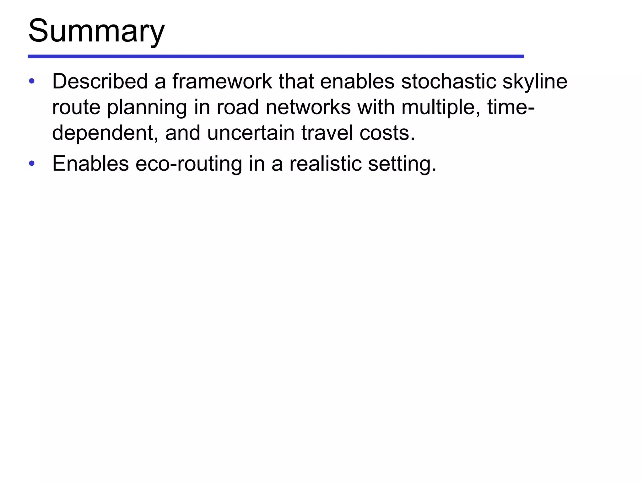 Summary
• Described a framework that enables stochastic skyline
route planning in road networks with multiple, time-
dependent, and uncertain travel costs.
• Enables eco-routing in a realistic setting.
 