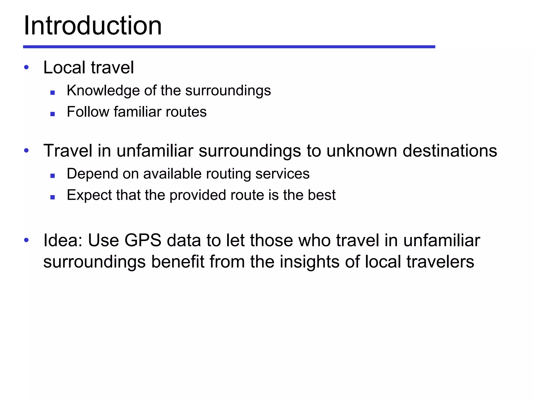 Introduction
• Local travel
 Knowledge of the surroundings
 Follow familiar routes
• Travel in unfamiliar surroundings to unknown destinations
 Depend on available routing services
 Expect that the provided route is the best
• Idea: Use GPS data to let those who travel in unfamiliar
surroundings benefit from the insights of local travelers
 