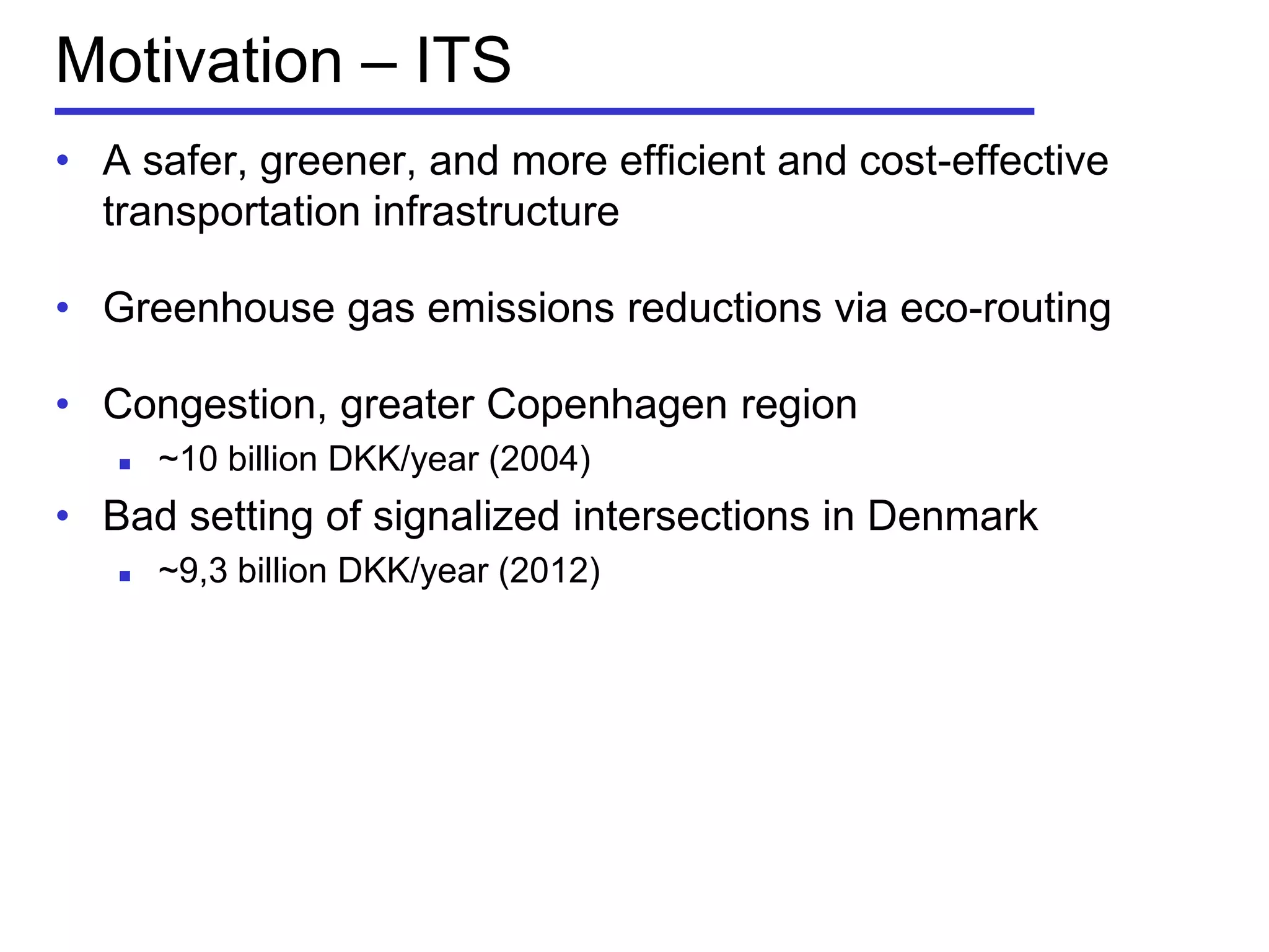 Motivation – ITS
• A safer, greener, and more efficient and cost-effective
transportation infrastructure
• Greenhouse gas emissions reductions via eco-routing
• Congestion, greater Copenhagen region
 ~10 billion DKK/year (2004)
• Bad setting of signalized intersections in Denmark
 ~9,3 billion DKK/year (2012)
 