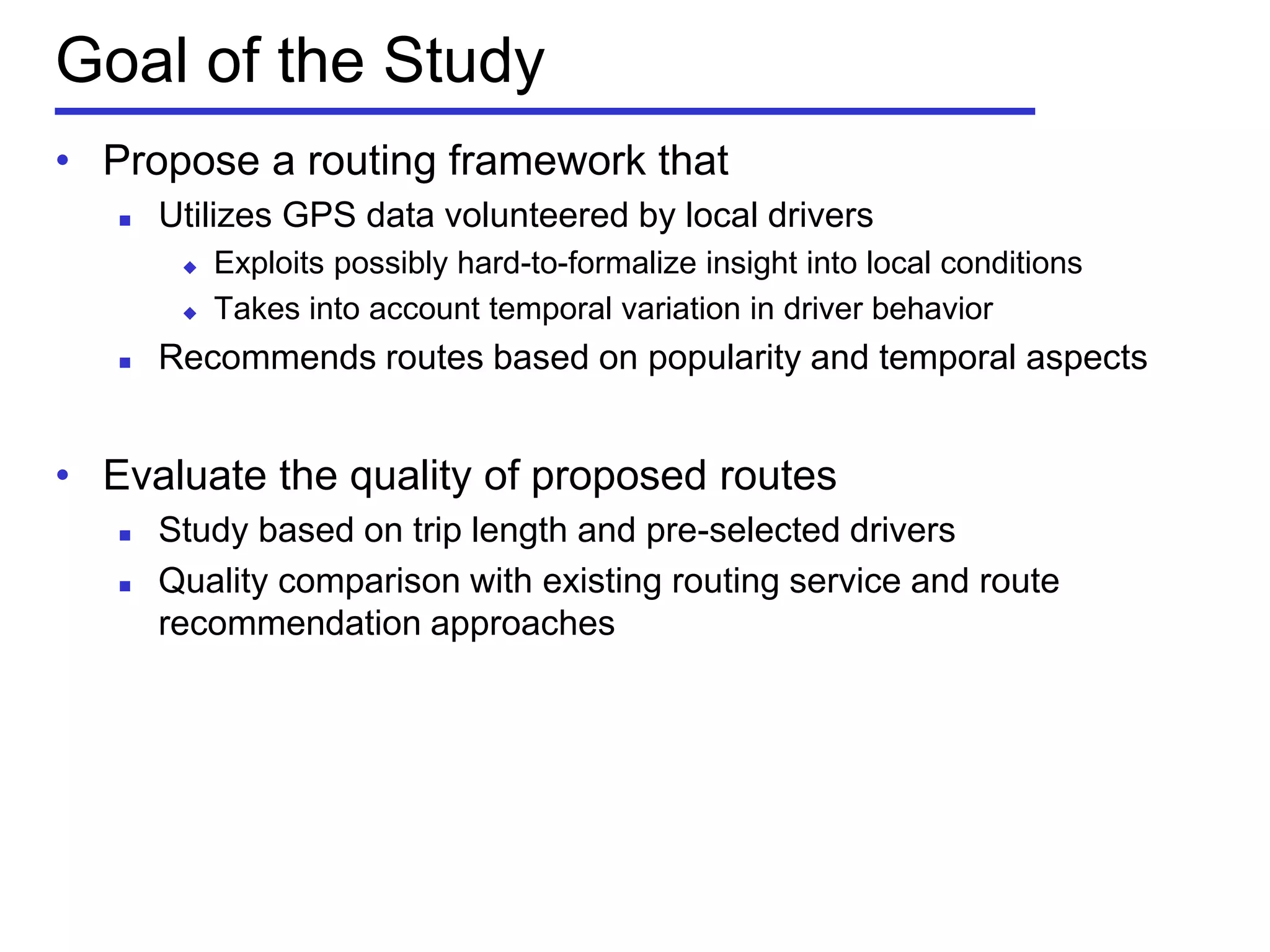 Goal of the Study
• Propose a routing framework that
 Utilizes GPS data volunteered by local drivers
 Exploits possibly hard-to-formalize insight into local conditions
 Takes into account temporal variation in driver behavior
 Recommends routes based on popularity and temporal aspects
• Evaluate the quality of proposed routes
 Study based on trip length and pre-selected drivers
 Quality comparison with existing routing service and route
recommendation approaches
 