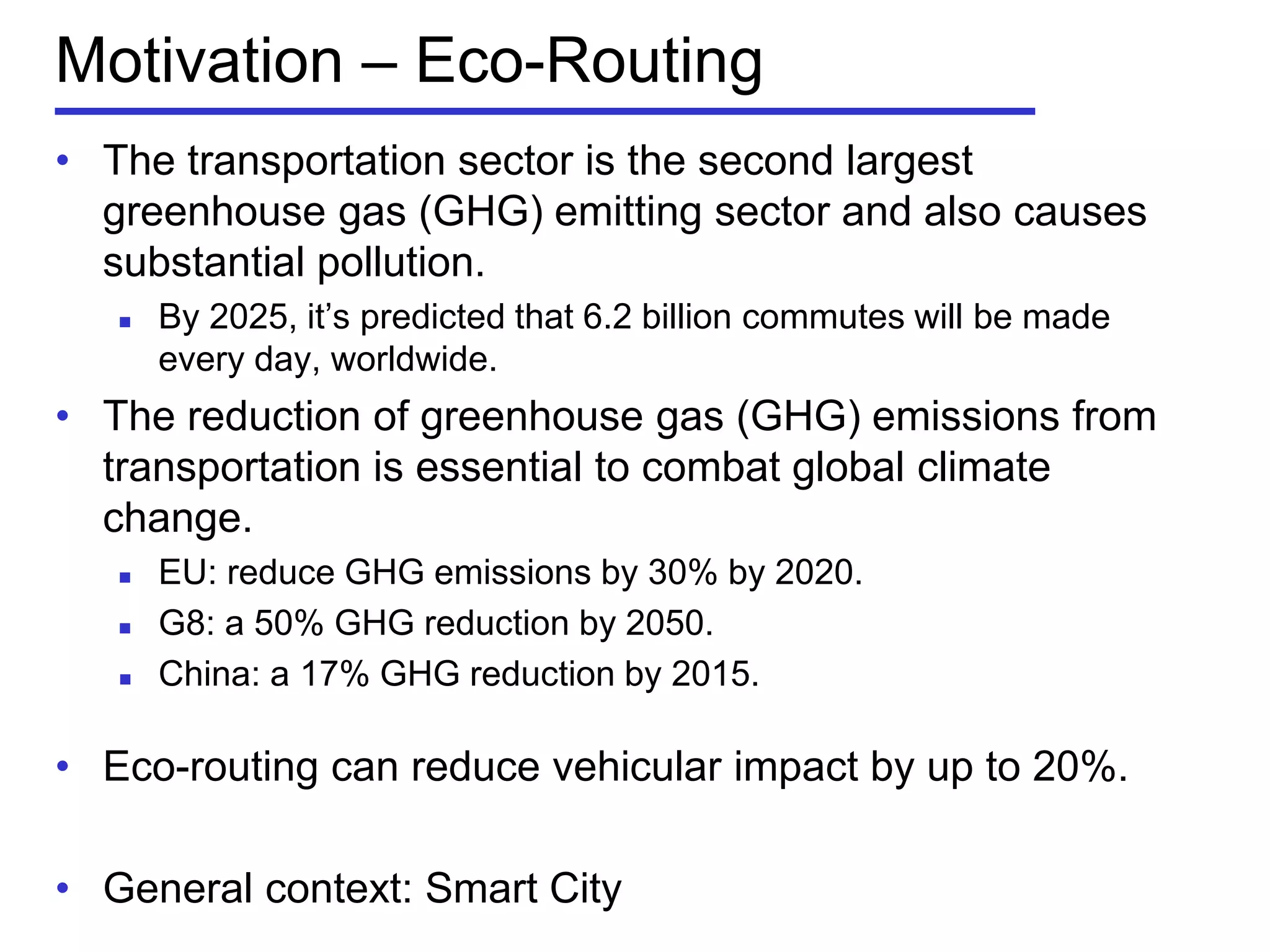 • The transportation sector is the second largest
greenhouse gas (GHG) emitting sector and also causes
substantial pollution.
 By 2025, it’s predicted that 6.2 billion commutes will be made
every day, worldwide.
• The reduction of greenhouse gas (GHG) emissions from
transportation is essential to combat global climate
change.
 EU: reduce GHG emissions by 30% by 2020.
 G8: a 50% GHG reduction by 2050.
 China: a 17% GHG reduction by 2015.
• Eco-routing can reduce vehicular impact by up to 20%.
• General context: Smart City
Motivation – Eco-Routing
 