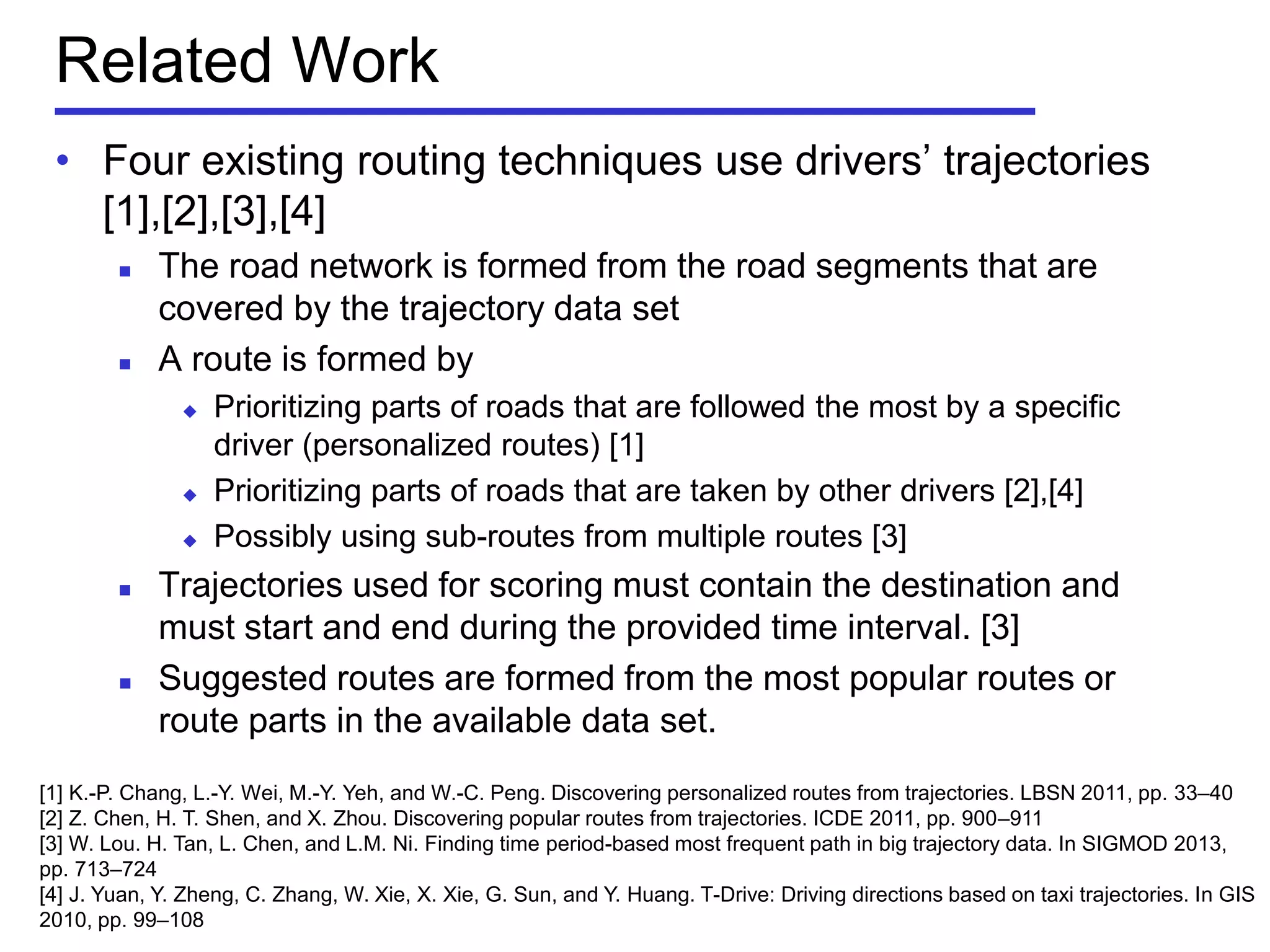 Related Work
[1] K.-P. Chang, L.-Y. Wei, M.-Y. Yeh, and W.-C. Peng. Discovering personalized routes from trajectories. LBSN 2011, pp. 33–40
[2] Z. Chen, H. T. Shen, and X. Zhou. Discovering popular routes from trajectories. ICDE 2011, pp. 900–911
[3] W. Lou. H. Tan, L. Chen, and L.M. Ni. Finding time period-based most frequent path in big trajectory data. In SIGMOD 2013,
pp. 713–724
[4] J. Yuan, Y. Zheng, C. Zhang, W. Xie, X. Xie, G. Sun, and Y. Huang. T-Drive: Driving directions based on taxi trajectories. In GIS
2010, pp. 99–108
• Four existing routing techniques use drivers’ trajectories
[1],[2],[3],[4]
 The road network is formed from the road segments that are
covered by the trajectory data set
 A route is formed by
 Prioritizing parts of roads that are followed the most by a specific
driver (personalized routes) [1]
 Prioritizing parts of roads that are taken by other drivers [2],[4]
 Possibly using sub-routes from multiple routes [3]
 Trajectories used for scoring must contain the destination and
must start and end during the provided time interval. [3]
 Suggested routes are formed from the most popular routes or
route parts in the available data set.
 