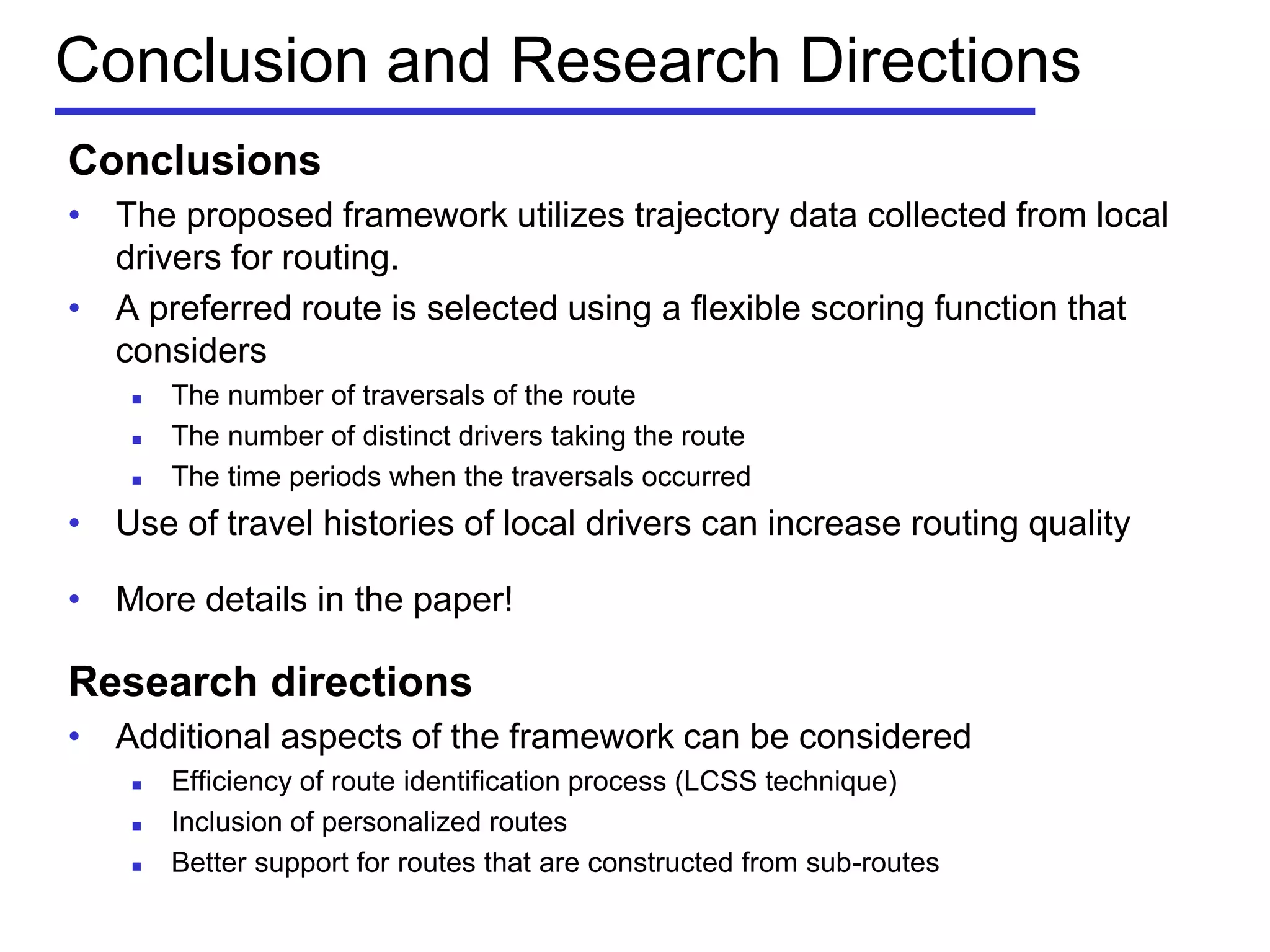 Conclusion and Research Directions
Conclusions
• The proposed framework utilizes trajectory data collected from local
drivers for routing.
• A preferred route is selected using a flexible scoring function that
considers
 The number of traversals of the route
 The number of distinct drivers taking the route
 The time periods when the traversals occurred
• Use of travel histories of local drivers can increase routing quality
• More details in the paper!
Research directions
• Additional aspects of the framework can be considered
 Efficiency of route identification process (LCSS technique)
 Inclusion of personalized routes
 Better support for routes that are constructed from sub-routes
 