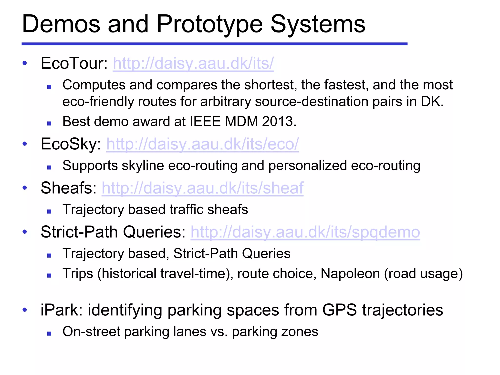 Demos and Prototype Systems
• EcoTour: http://daisy.aau.dk/its/
 Computes and compares the shortest, the fastest, and the most
eco-friendly routes for arbitrary source-destination pairs in DK.
 Best demo award at IEEE MDM 2013.
• EcoSky: http://daisy.aau.dk/its/eco/
 Supports skyline eco-routing and personalized eco-routing
• Sheafs: http://daisy.aau.dk/its/sheaf
 Trajectory based traffic sheafs
• Strict-Path Queries: http://daisy.aau.dk/its/spqdemo
 Trajectory based, Strict-Path Queries
 Trips (historical travel-time), route choice, Napoleon (road usage)
• iPark: identifying parking spaces from GPS trajectories
 On-street parking lanes vs. parking zones
 
