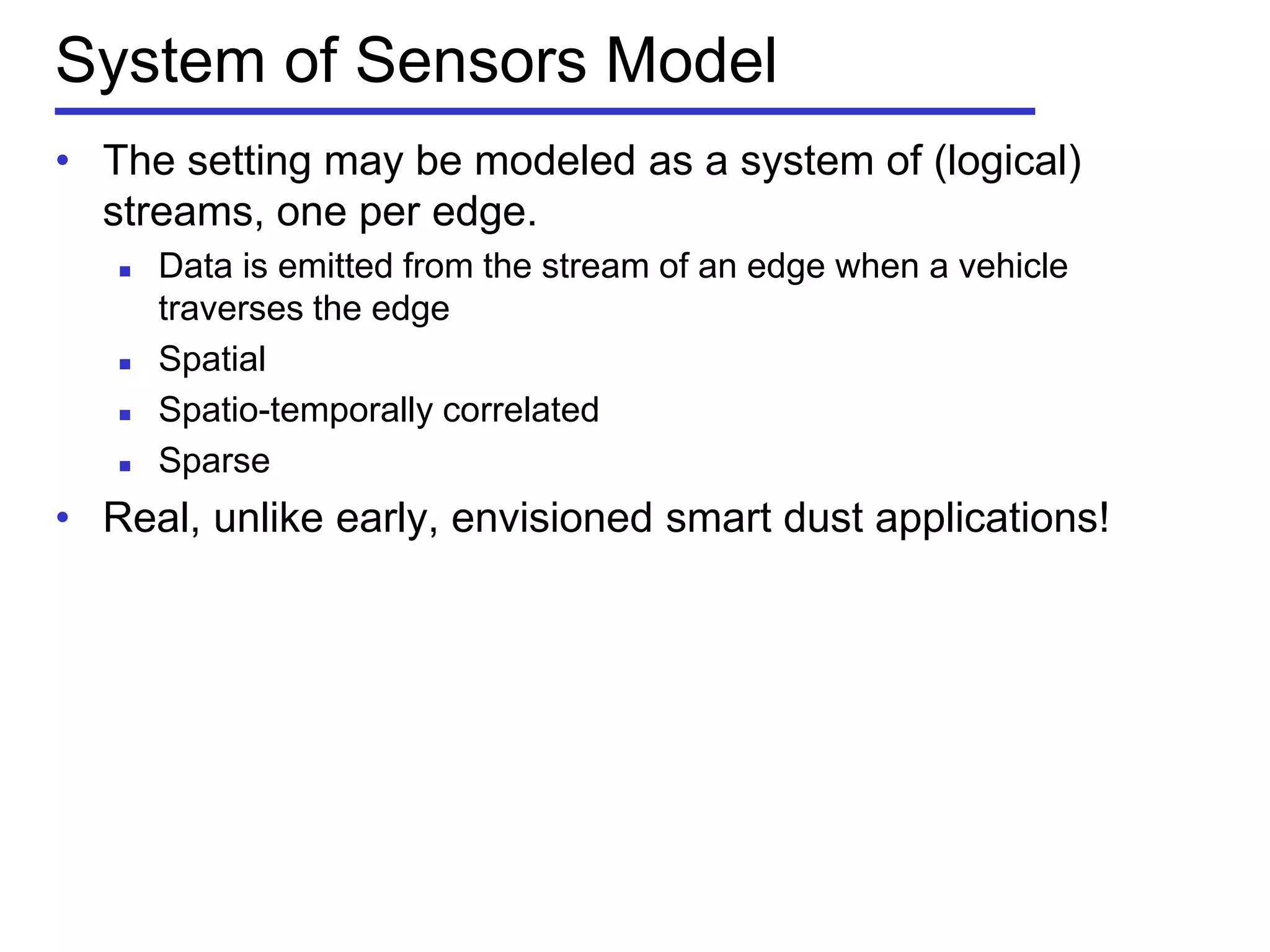 System of Sensors Model
• The setting may be modeled as a system of (logical)
streams, one per edge.
 Data is emitted from the stream of an edge when a vehicle
traverses the edge
 Spatial
 Spatio-temporally correlated
 Sparse
• Real, unlike early, envisioned smart dust applications!
 