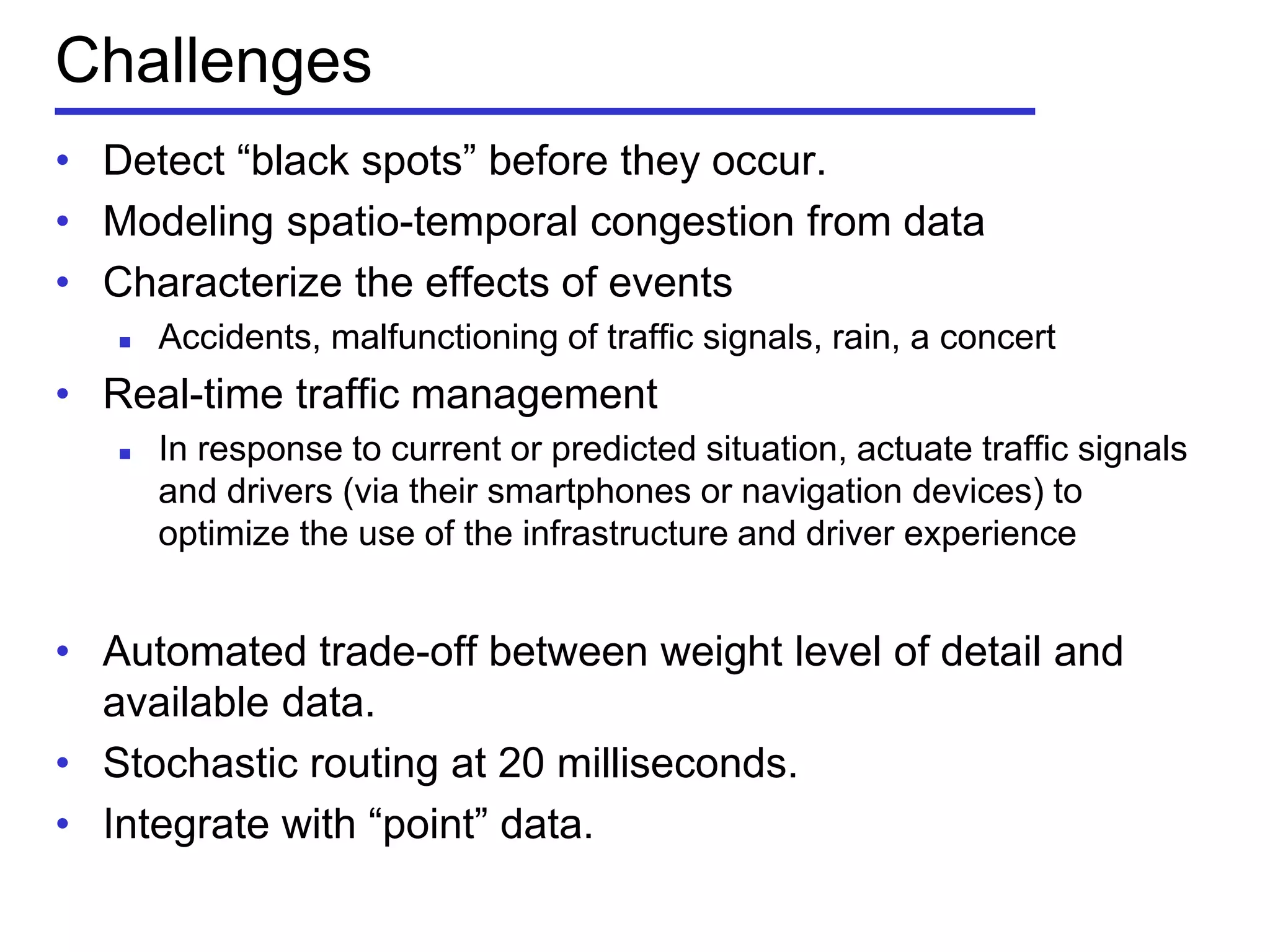 Challenges
• Detect ―black spots‖ before they occur.
• Modeling spatio-temporal congestion from data
• Characterize the effects of events
 Accidents, malfunctioning of traffic signals, rain, a concert
• Real-time traffic management
 In response to current or predicted situation, actuate traffic signals
and drivers (via their smartphones or navigation devices) to
optimize the use of the infrastructure and driver experience
• Automated trade-off between weight level of detail and
available data.
• Stochastic routing at 20 milliseconds.
• Integrate with ―point‖ data.
 