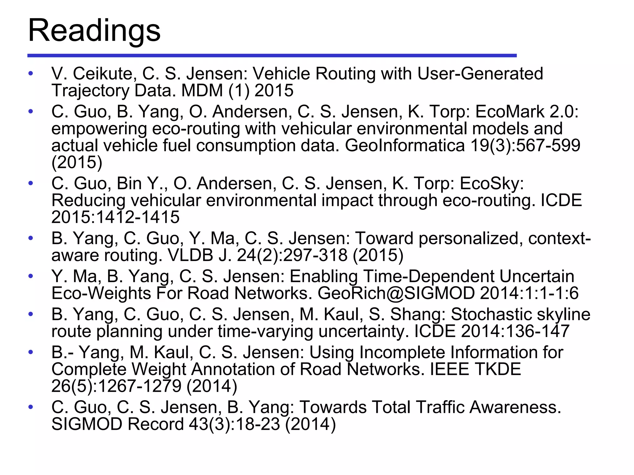Readings
• V. Ceikute, C. S. Jensen: Vehicle Routing with User-Generated
Trajectory Data. MDM (1) 2015
• C. Guo, B. Yang, O. Andersen, C. S. Jensen, K. Torp: EcoMark 2.0:
empowering eco-routing with vehicular environmental models and
actual vehicle fuel consumption data. GeoInformatica 19(3):567-599
(2015)
• C. Guo, Bin Y., O. Andersen, C. S. Jensen, K. Torp: EcoSky:
Reducing vehicular environmental impact through eco-routing. ICDE
2015:1412-1415
• B. Yang, C. Guo, Y. Ma, C. S. Jensen: Toward personalized, context-
aware routing. VLDB J. 24(2):297-318 (2015)
• Y. Ma, B. Yang, C. S. Jensen: Enabling Time-Dependent Uncertain
Eco-Weights For Road Networks. GeoRich@SIGMOD 2014:1:1-1:6
• B. Yang, C. Guo, C. S. Jensen, M. Kaul, S. Shang: Stochastic skyline
route planning under time-varying uncertainty. ICDE 2014:136-147
• B.- Yang, M. Kaul, C. S. Jensen: Using Incomplete Information for
Complete Weight Annotation of Road Networks. IEEE TKDE
26(5):1267-1279 (2014)
• C. Guo, C. S. Jensen, B. Yang: Towards Total Traffic Awareness.
SIGMOD Record 43(3):18-23 (2014)
 