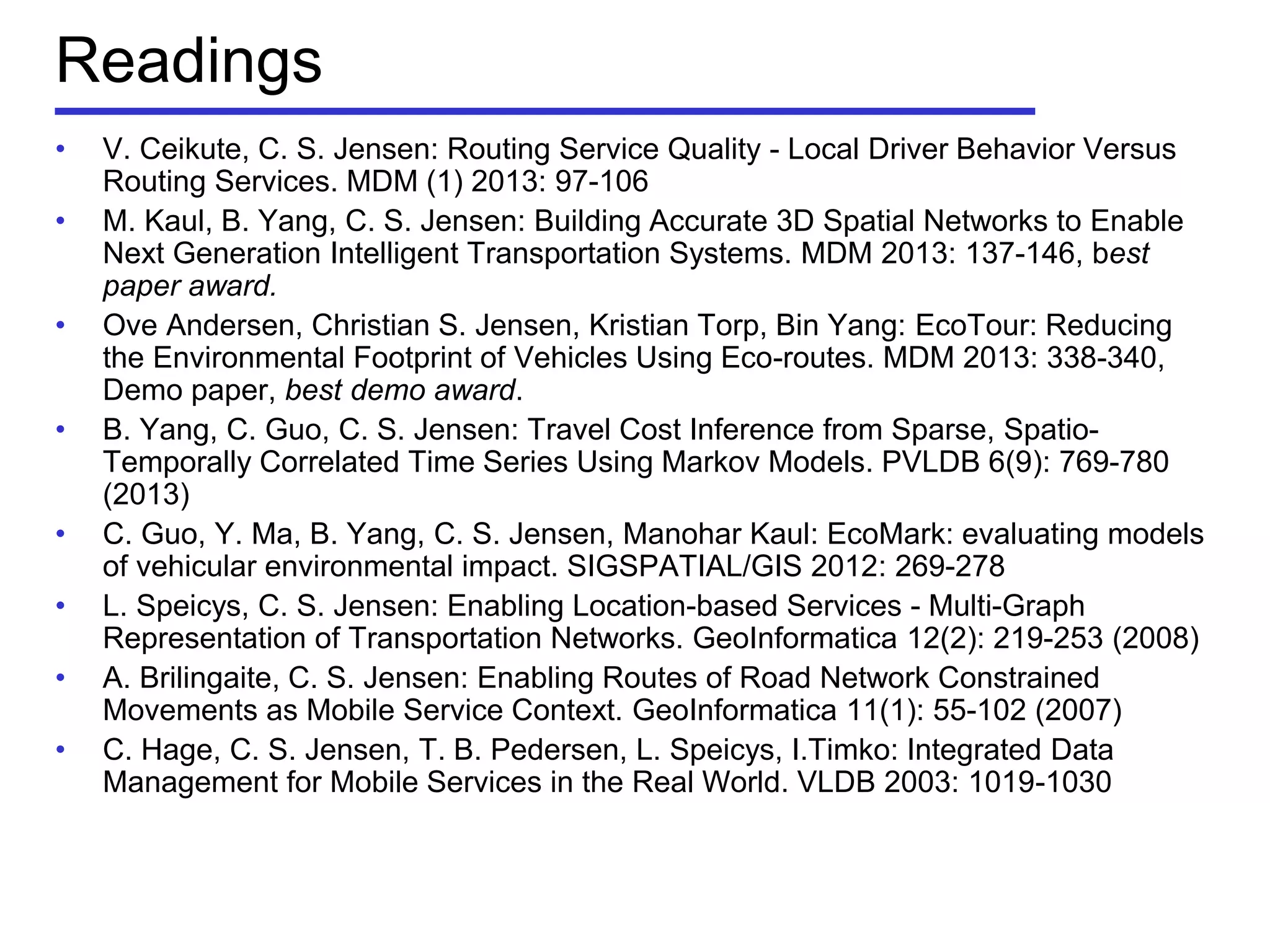 Readings
• V. Ceikute, C. S. Jensen: Routing Service Quality - Local Driver Behavior Versus
Routing Services. MDM (1) 2013: 97-106
• M. Kaul, B. Yang, C. S. Jensen: Building Accurate 3D Spatial Networks to Enable
Next Generation Intelligent Transportation Systems. MDM 2013: 137-146, best
paper award.
• Ove Andersen, Christian S. Jensen, Kristian Torp, Bin Yang: EcoTour: Reducing
the Environmental Footprint of Vehicles Using Eco-routes. MDM 2013: 338-340,
Demo paper, best demo award.
• B. Yang, C. Guo, C. S. Jensen: Travel Cost Inference from Sparse, Spatio-
Temporally Correlated Time Series Using Markov Models. PVLDB 6(9): 769-780
(2013)
• C. Guo, Y. Ma, B. Yang, C. S. Jensen, Manohar Kaul: EcoMark: evaluating models
of vehicular environmental impact. SIGSPATIAL/GIS 2012: 269-278
• L. Speicys, C. S. Jensen: Enabling Location-based Services - Multi-Graph
Representation of Transportation Networks. GeoInformatica 12(2): 219-253 (2008)
• A. Brilingaite, C. S. Jensen: Enabling Routes of Road Network Constrained
Movements as Mobile Service Context. GeoInformatica 11(1): 55-102 (2007)
• C. Hage, C. S. Jensen, T. B. Pedersen, L. Speicys, I.Timko: Integrated Data
Management for Mobile Services in the Real World. VLDB 2003: 1019-1030
 
