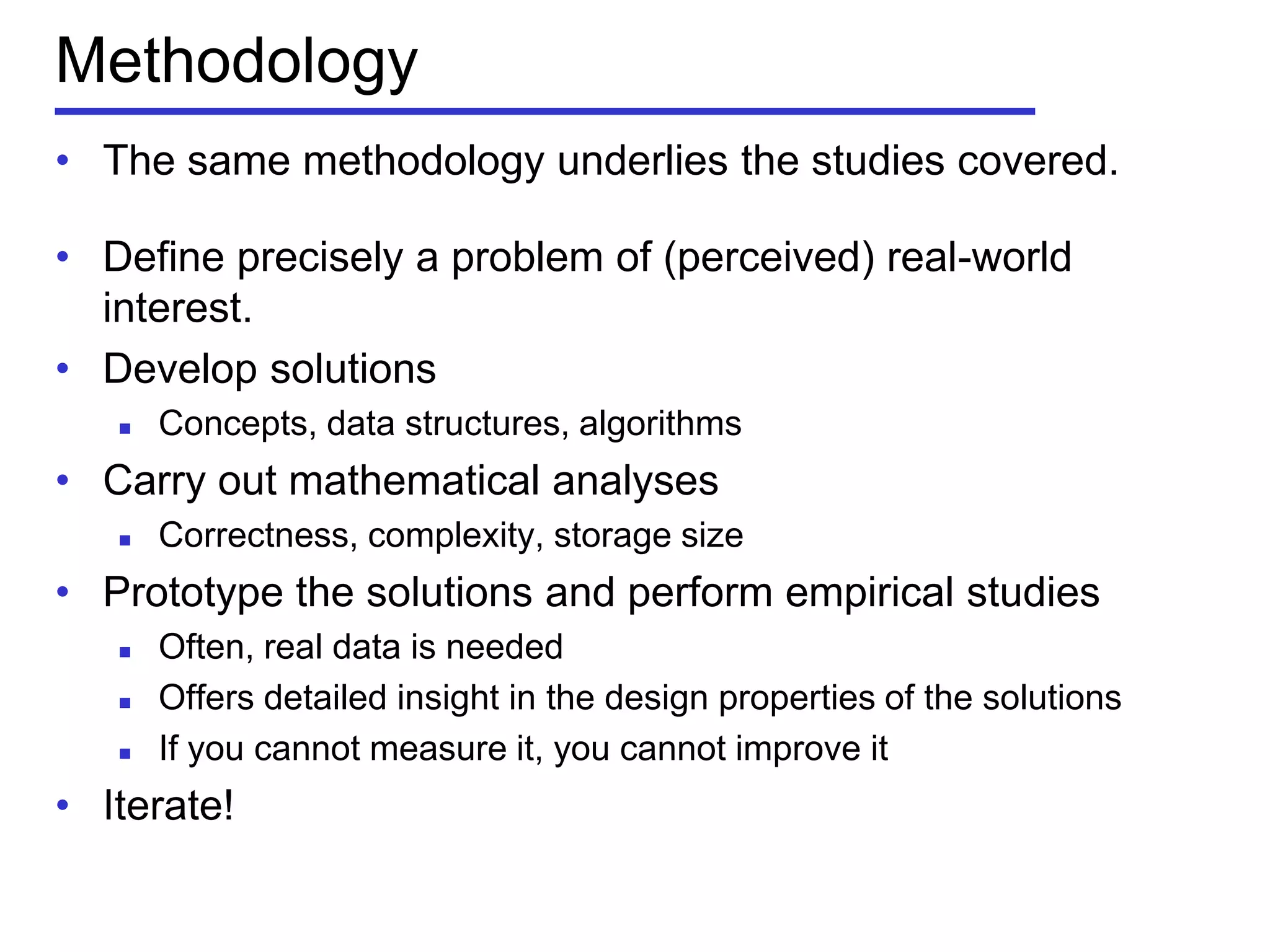 Methodology
• The same methodology underlies the studies covered.
• Define precisely a problem of (perceived) real-world
interest.
• Develop solutions
 Concepts, data structures, algorithms
• Carry out mathematical analyses
 Correctness, complexity, storage size
• Prototype the solutions and perform empirical studies
 Often, real data is needed
 Offers detailed insight in the design properties of the solutions
 If you cannot measure it, you cannot improve it
• Iterate!
 