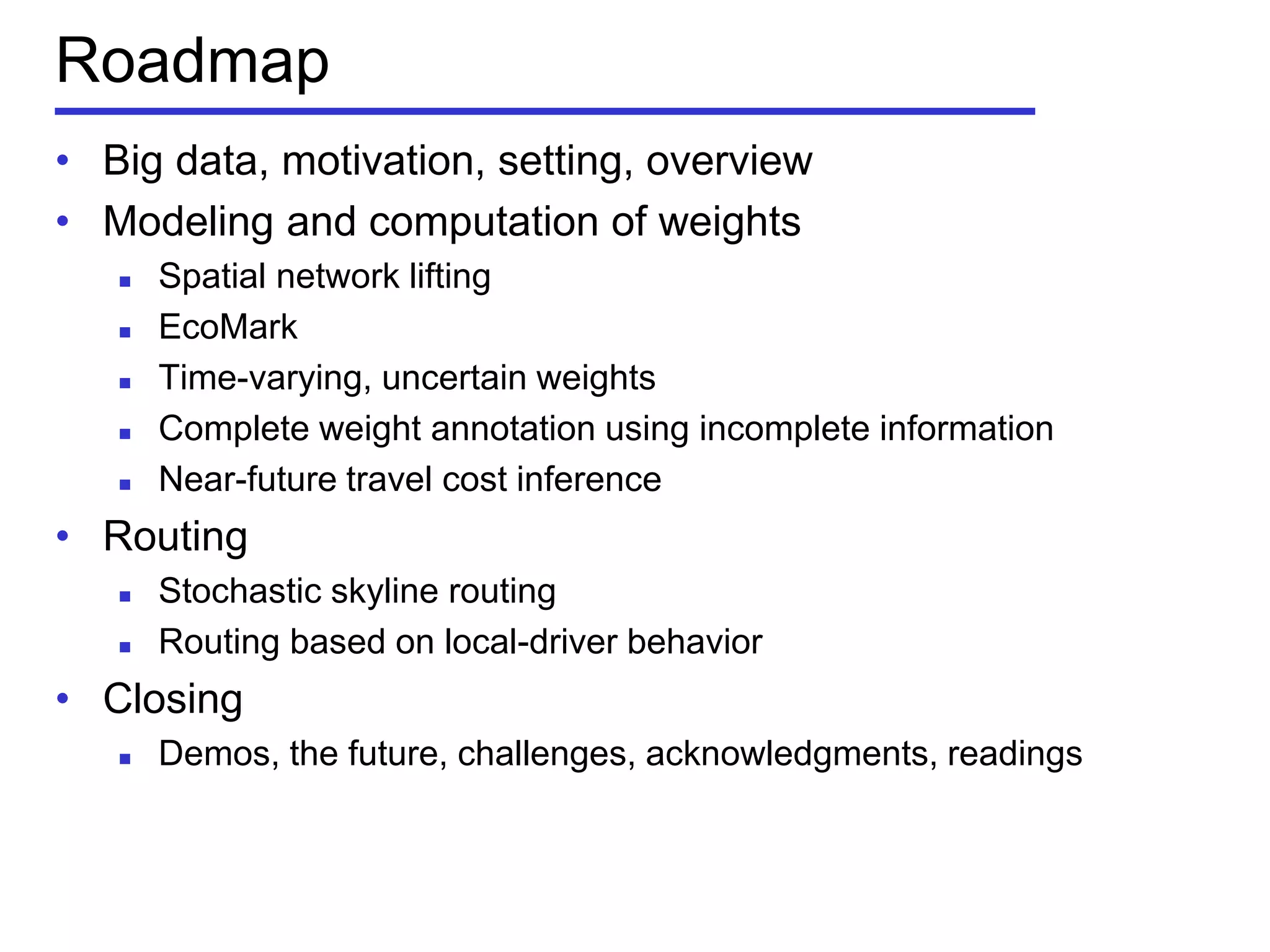 Roadmap
• Big data, motivation, setting, overview
• Modeling and computation of weights
 Spatial network lifting
 EcoMark
 Time-varying, uncertain weights
 Complete weight annotation using incomplete information
 Near-future travel cost inference
• Routing
 Stochastic skyline routing
 Routing based on local-driver behavior
• Closing
 Demos, the future, challenges, acknowledgments, readings
 