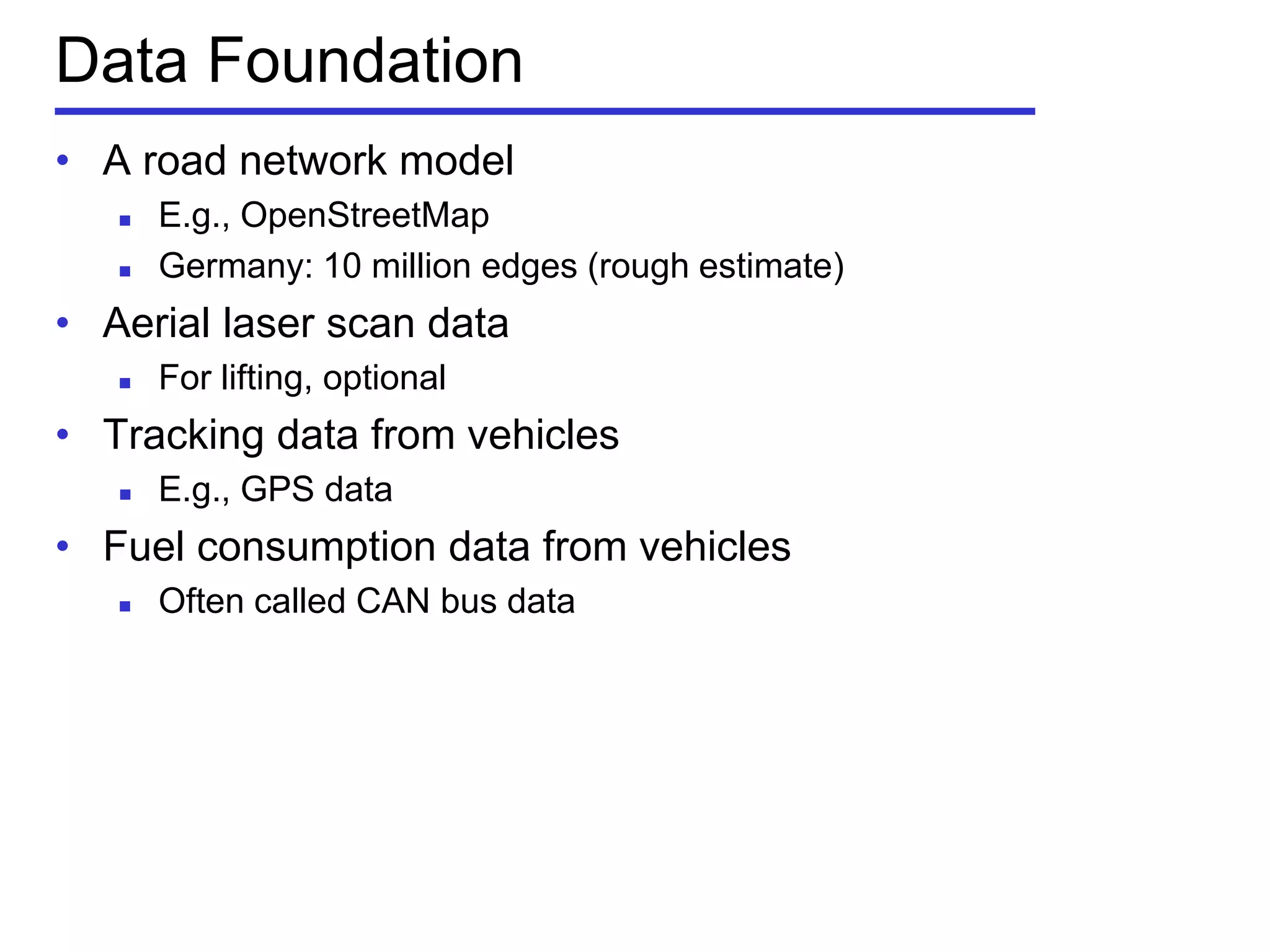 Data Foundation
• A road network model
 E.g., OpenStreetMap
 Germany: 10 million edges (rough estimate)
• Aerial laser scan data
 For lifting, optional
• Tracking data from vehicles
 E.g., GPS data
• Fuel consumption data from vehicles
 Often called CAN bus data
 