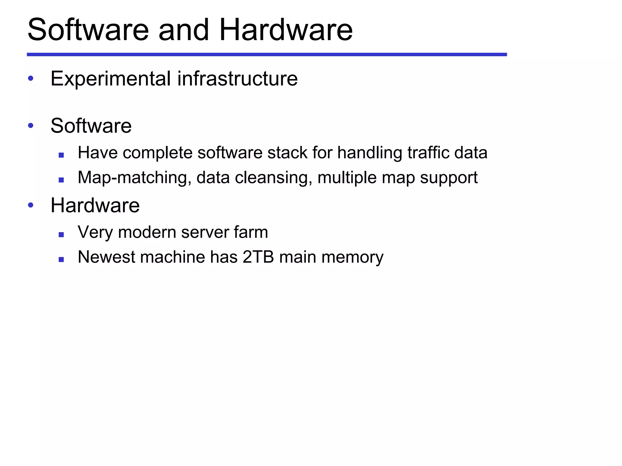 Software and Hardware
• Experimental infrastructure
• Software
 Have complete software stack for handling traffic data
 Map-matching, data cleansing, multiple map support
• Hardware
 Very modern server farm
 Newest machine has 2TB main memory
 