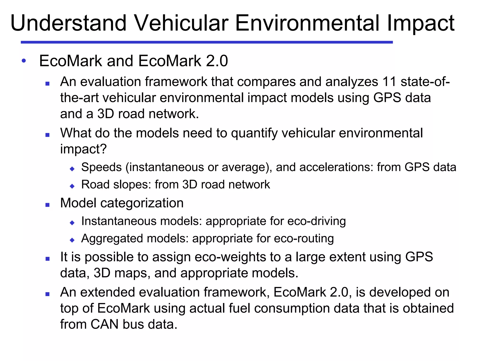 Understand Vehicular Environmental Impact
• EcoMark and EcoMark 2.0
 An evaluation framework that compares and analyzes 11 state-of-
the-art vehicular environmental impact models using GPS data
and a 3D road network.
 What do the models need to quantify vehicular environmental
impact?
 Speeds (instantaneous or average), and accelerations: from GPS data
 Road slopes: from 3D road network
 Model categorization
 Instantaneous models: appropriate for eco-driving
 Aggregated models: appropriate for eco-routing
 It is possible to assign eco-weights to a large extent using GPS
data, 3D maps, and appropriate models.
 An extended evaluation framework, EcoMark 2.0, is developed on
top of EcoMark using actual fuel consumption data that is obtained
from CAN bus data.
 