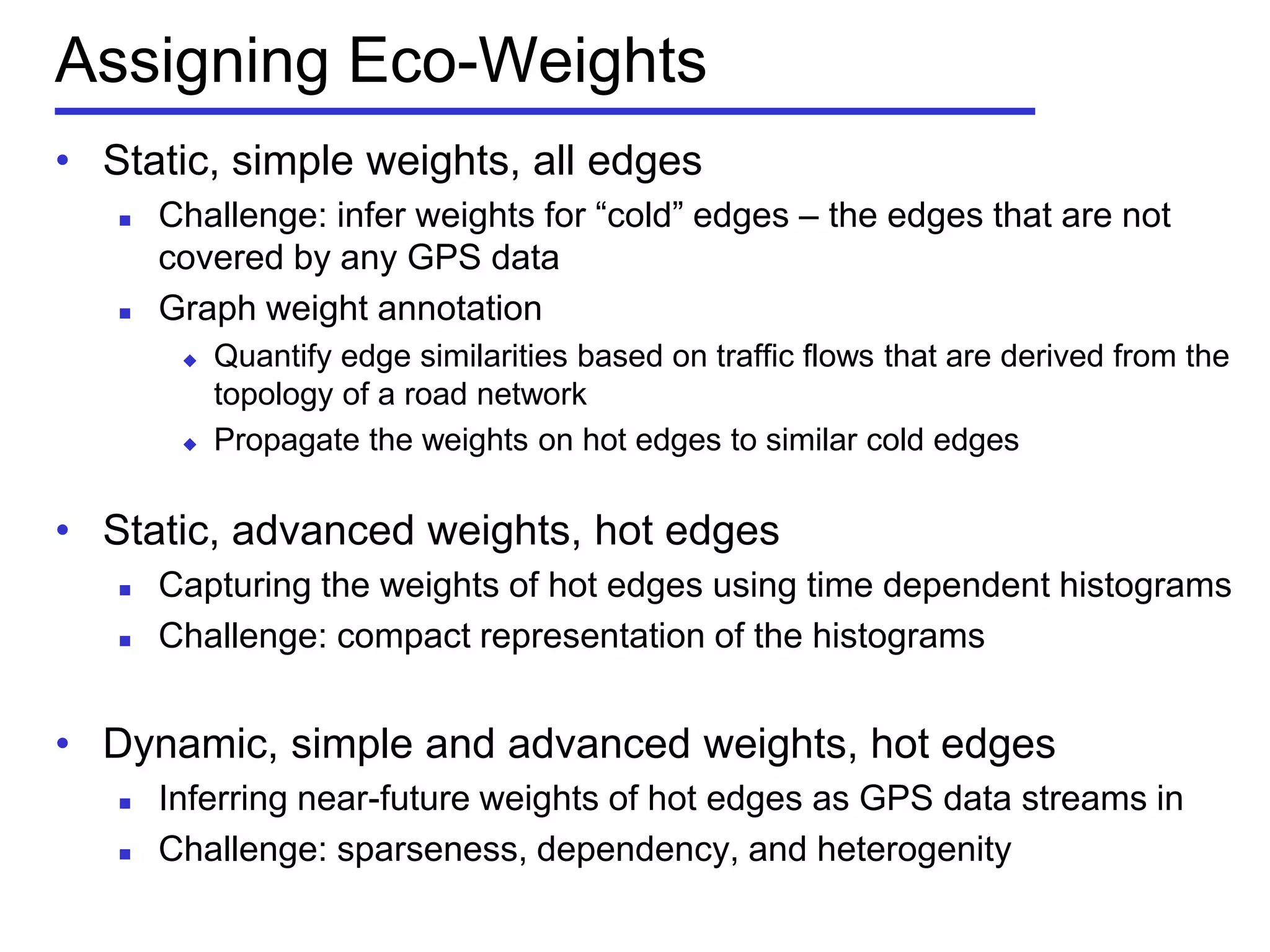 Assigning Eco-Weights
• Static, simple weights, all edges
 Challenge: infer weights for ―cold‖ edges – the edges that are not
covered by any GPS data
 Graph weight annotation
 Quantify edge similarities based on traffic flows that are derived from the
topology of a road network
 Propagate the weights on hot edges to similar cold edges
• Static, advanced weights, hot edges
 Capturing the weights of hot edges using time dependent histograms
 Challenge: compact representation of the histograms
• Dynamic, simple and advanced weights, hot edges
 Inferring near-future weights of hot edges as GPS data streams in
 Challenge: sparseness, dependency, and heterogenity
 