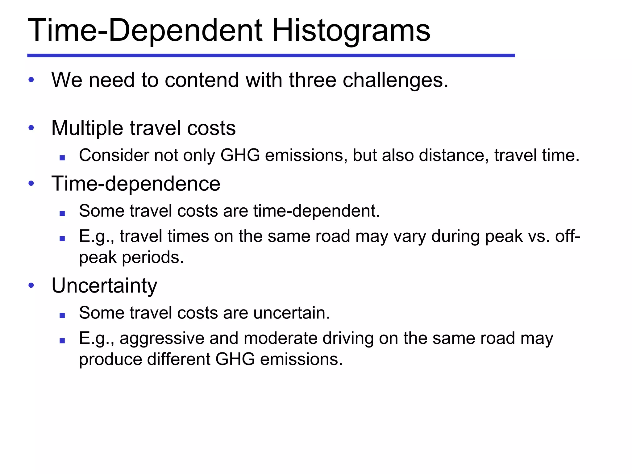 Time-Dependent Histograms
• We need to contend with three challenges.
• Multiple travel costs
 Consider not only GHG emissions, but also distance, travel time.
• Time-dependence
 Some travel costs are time-dependent.
 E.g., travel times on the same road may vary during peak vs. off-
peak periods.
• Uncertainty
 Some travel costs are uncertain.
 E.g., aggressive and moderate driving on the same road may
produce different GHG emissions.
 