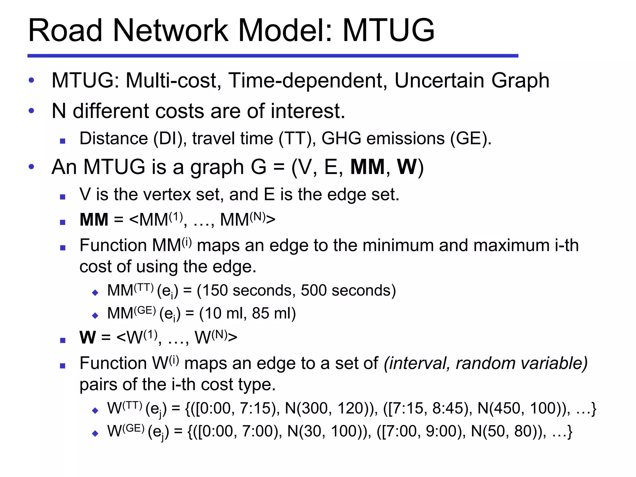 Road Network Model: MTUG
• MTUG: Multi-cost, Time-dependent, Uncertain Graph
• N different costs are of interest.
 Distance (DI), travel time (TT), GHG emissions (GE).
• An MTUG is a graph G = (V, E, MM, W)
 V is the vertex set, and E is the edge set.
 MM = <MM(1), …, MM(N)>
 Function MM(i) maps an edge to the minimum and maximum i-th
cost of using the edge.
 MM(TT) (ei) = (150 seconds, 500 seconds)
 MM(GE) (ei) = (10 ml, 85 ml)
 W = <W(1), …, W(N)>
 Function W(i) maps an edge to a set of (interval, random variable)
pairs of the i-th cost type.
 W(TT) (ej) = {([0:00, 7:15), N(300, 120)), ([7:15, 8:45), N(450, 100)), …}
 W(GE) (ej) = {([0:00, 7:00), N(30, 100)), ([7:00, 9:00), N(50, 80)), …}
 