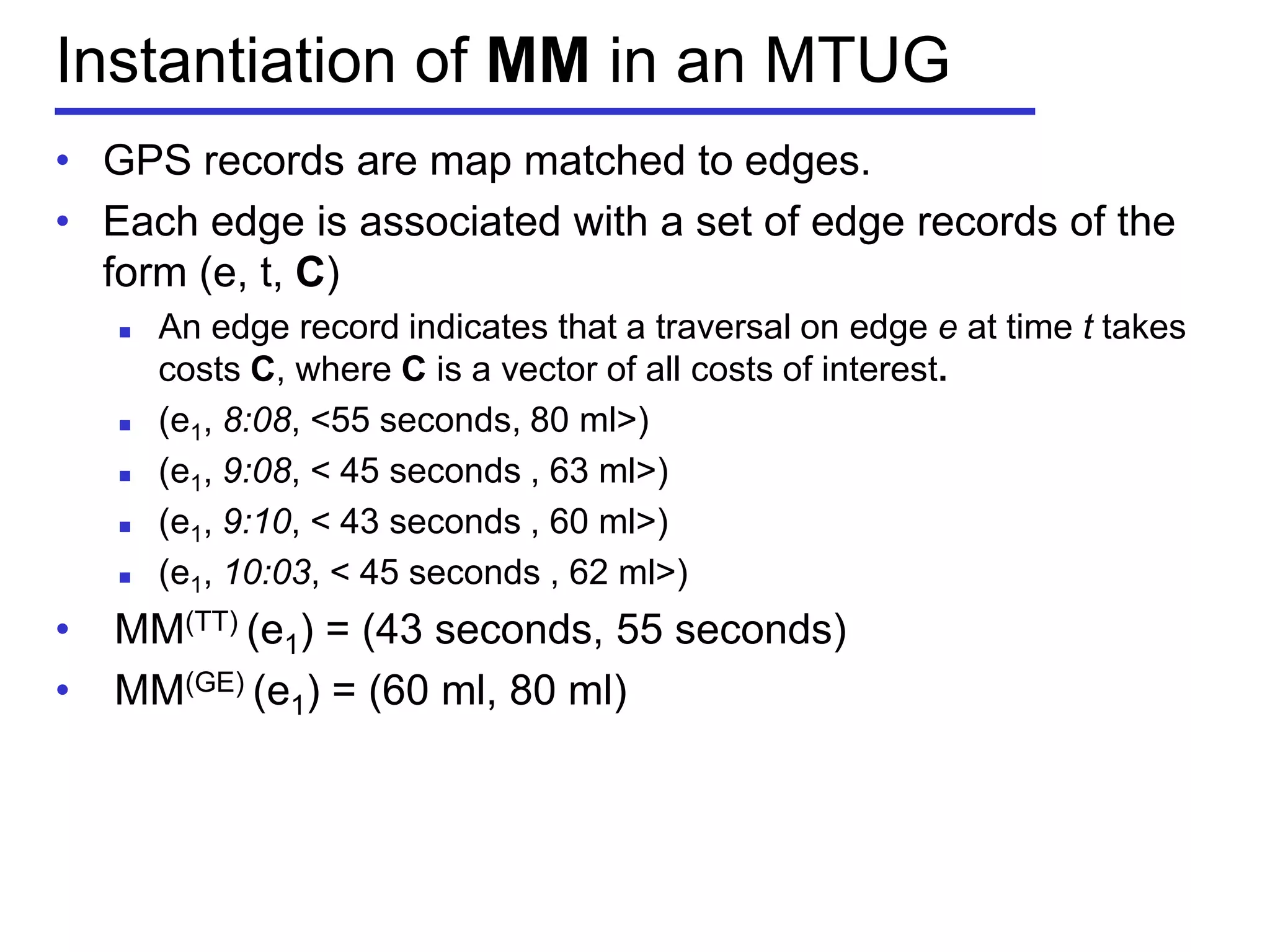 Instantiation of MM in an MTUG
• GPS records are map matched to edges.
• Each edge is associated with a set of edge records of the
form (e, t, C)
 An edge record indicates that a traversal on edge e at time t takes
costs C, where C is a vector of all costs of interest.
 (e1, 8:08, <55 seconds, 80 ml>)
 (e1, 9:08, < 45 seconds , 63 ml>)
 (e1, 9:10, < 43 seconds , 60 ml>)
 (e1, 10:03, < 45 seconds , 62 ml>)
• MM(TT) (e1) = (43 seconds, 55 seconds)
• MM(GE) (e1) = (60 ml, 80 ml)
 