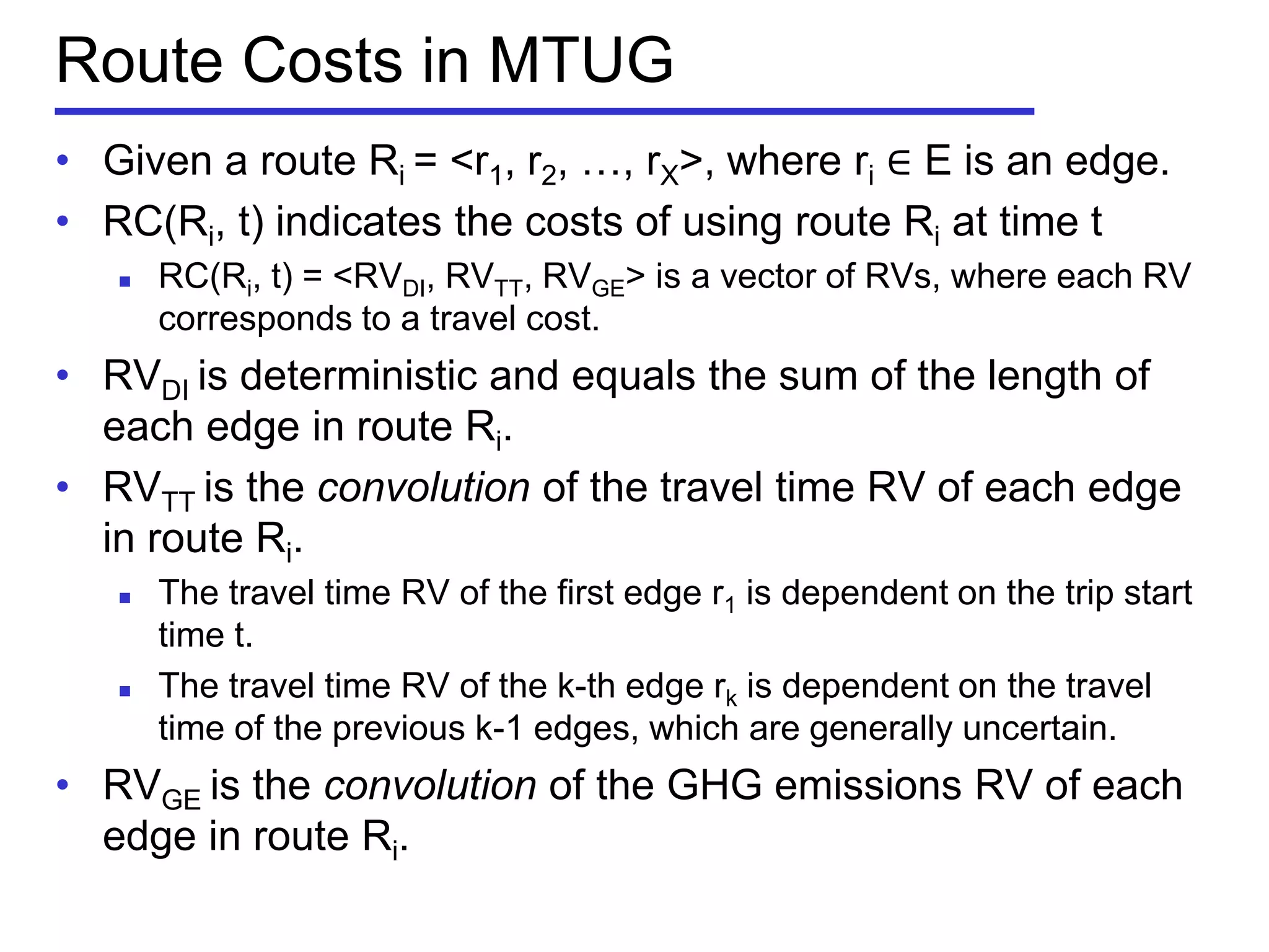 Route Costs in MTUG
• Given a route Ri = <r1, r2, …, rX>, where ri ∈ E is an edge.
• RC(Ri, t) indicates the costs of using route Ri at time t
 RC(Ri, t) = <RVDI, RVTT, RVGE> is a vector of RVs, where each RV
corresponds to a travel cost.
• RVDI is deterministic and equals the sum of the length of
each edge in route Ri.
• RVTT is the convolution of the travel time RV of each edge
in route Ri.
 The travel time RV of the first edge r1 is dependent on the trip start
time t.
 The travel time RV of the k-th edge rk is dependent on the travel
time of the previous k-1 edges, which are generally uncertain.
• RVGE is the convolution of the GHG emissions RV of each
edge in route Ri.
 