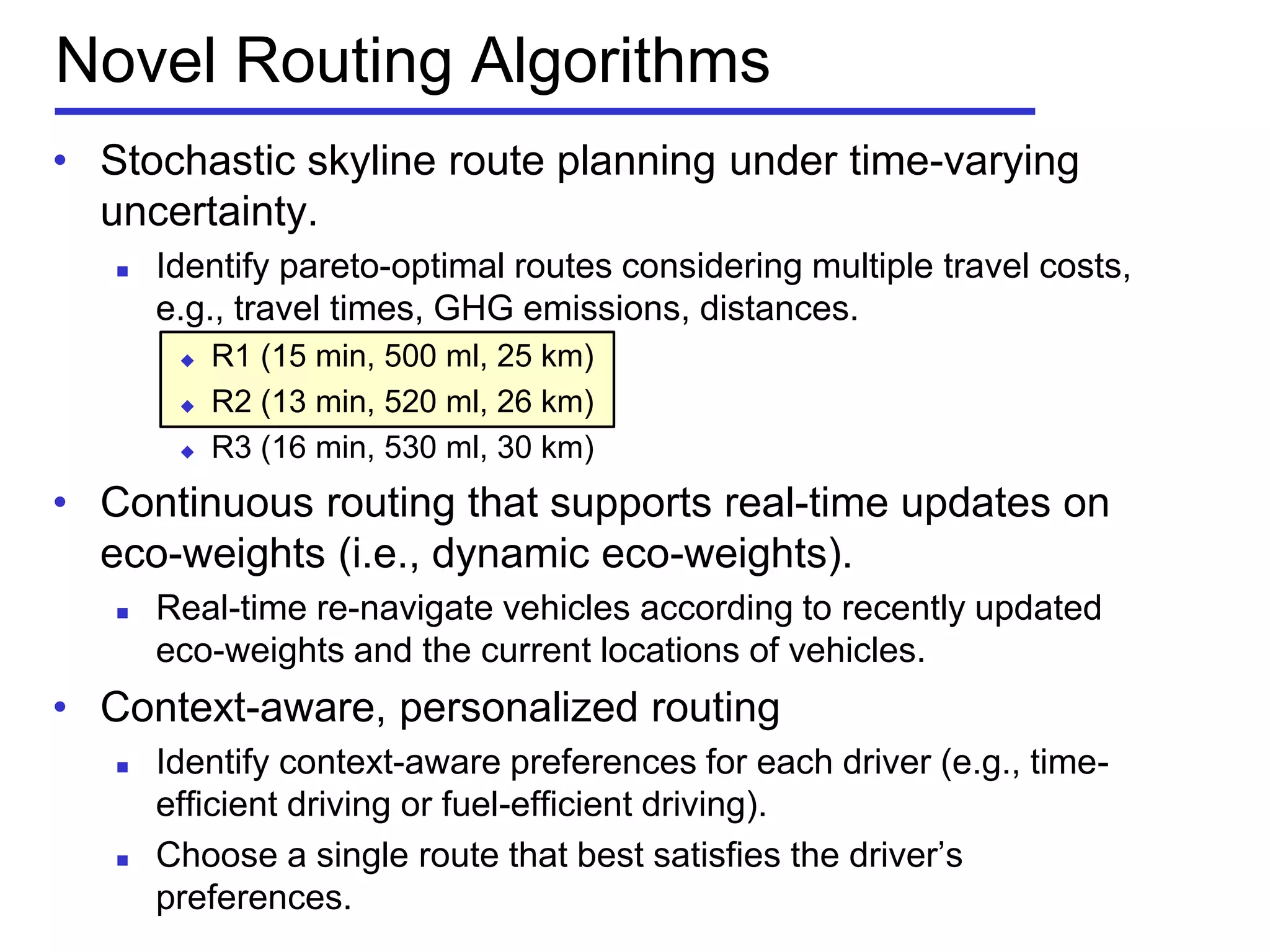 Novel Routing Algorithms
• Stochastic skyline route planning under time-varying
uncertainty.
 Identify pareto-optimal routes considering multiple travel costs,
e.g., travel times, GHG emissions, distances.
 R1 (15 min, 500 ml, 25 km)
 R2 (13 min, 520 ml, 26 km)
 R3 (16 min, 530 ml, 30 km)
• Continuous routing that supports real-time updates on
eco-weights (i.e., dynamic eco-weights).
 Real-time re-navigate vehicles according to recently updated
eco-weights and the current locations of vehicles.
• Context-aware, personalized routing
 Identify context-aware preferences for each driver (e.g., time-
efficient driving or fuel-efficient driving).
 Choose a single route that best satisfies the driver’s
preferences.
 