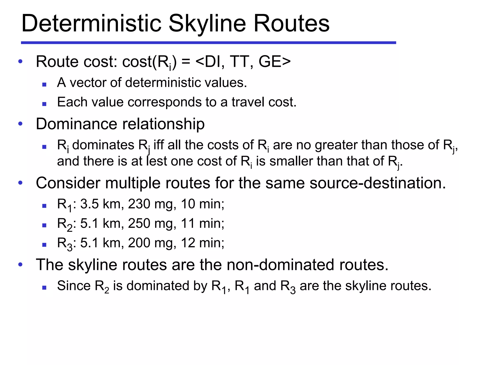 Deterministic Skyline Routes
• Route cost: cost(Ri) = <DI, TT, GE>
 A vector of deterministic values.
 Each value corresponds to a travel cost.
• Dominance relationship
 Ri dominates Rj iff all the costs of Ri are no greater than those of Rj,
and there is at lest one cost of Ri is smaller than that of Rj.
• Consider multiple routes for the same source-destination.
 R1: 3.5 km, 230 mg, 10 min;
 R2: 5.1 km, 250 mg, 11 min;
 R3: 5.1 km, 200 mg, 12 min;
• The skyline routes are the non-dominated routes.
 Since R2 is dominated by R1, R1 and R3 are the skyline routes.
 