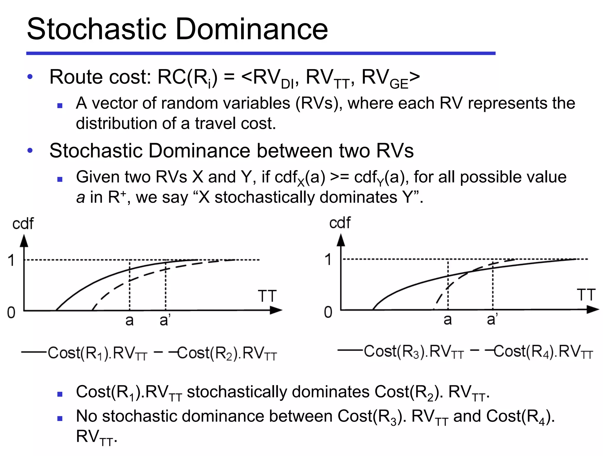 Stochastic Dominance
• Route cost: RC(Ri) = <RVDI, RVTT, RVGE>
 A vector of random variables (RVs), where each RV represents the
distribution of a travel cost.
• Stochastic Dominance between two RVs
 Given two RVs X and Y, if cdfX(a) >= cdfY(a), for all possible value
a in R+, we say ―X stochastically dominates Y‖.
 Cost(R1).RVTT stochastically dominates Cost(R2). RVTT.
 No stochastic dominance between Cost(R3). RVTT and Cost(R4).
RVTT.
 