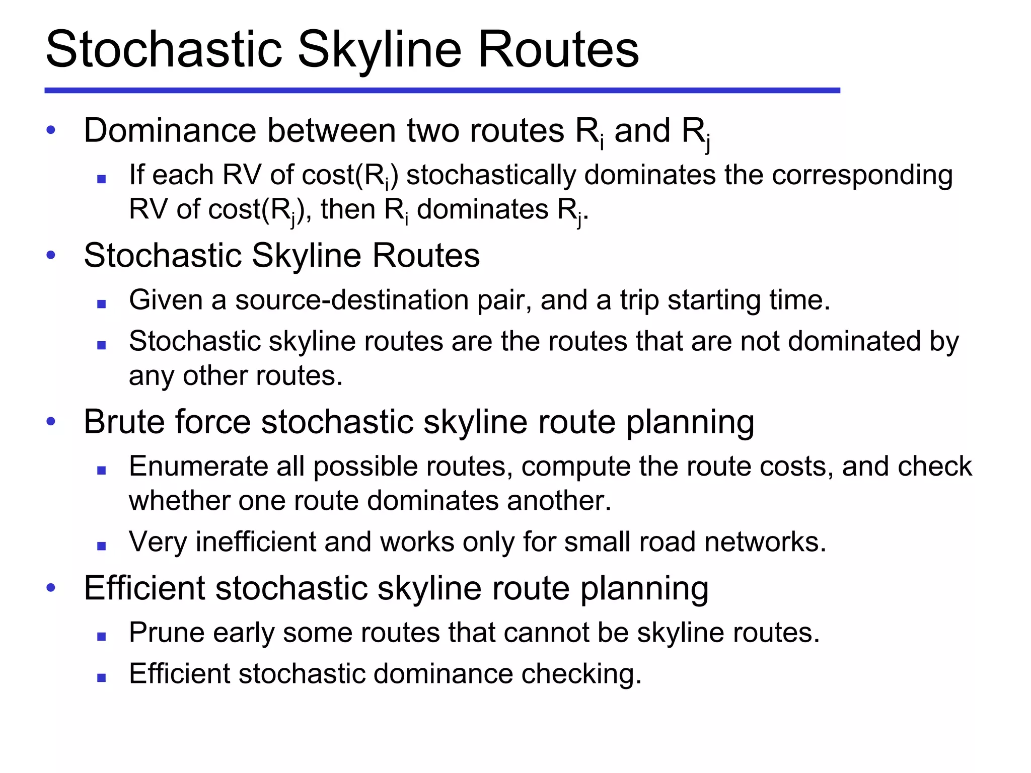 Stochastic Skyline Routes
• Dominance between two routes Ri and Rj
 If each RV of cost(Ri) stochastically dominates the corresponding
RV of cost(Rj), then Ri dominates Rj.
• Stochastic Skyline Routes
 Given a source-destination pair, and a trip starting time.
 Stochastic skyline routes are the routes that are not dominated by
any other routes.
• Brute force stochastic skyline route planning
 Enumerate all possible routes, compute the route costs, and check
whether one route dominates another.
 Very inefficient and works only for small road networks.
• Efficient stochastic skyline route planning
 Prune early some routes that cannot be skyline routes.
 Efficient stochastic dominance checking.
 