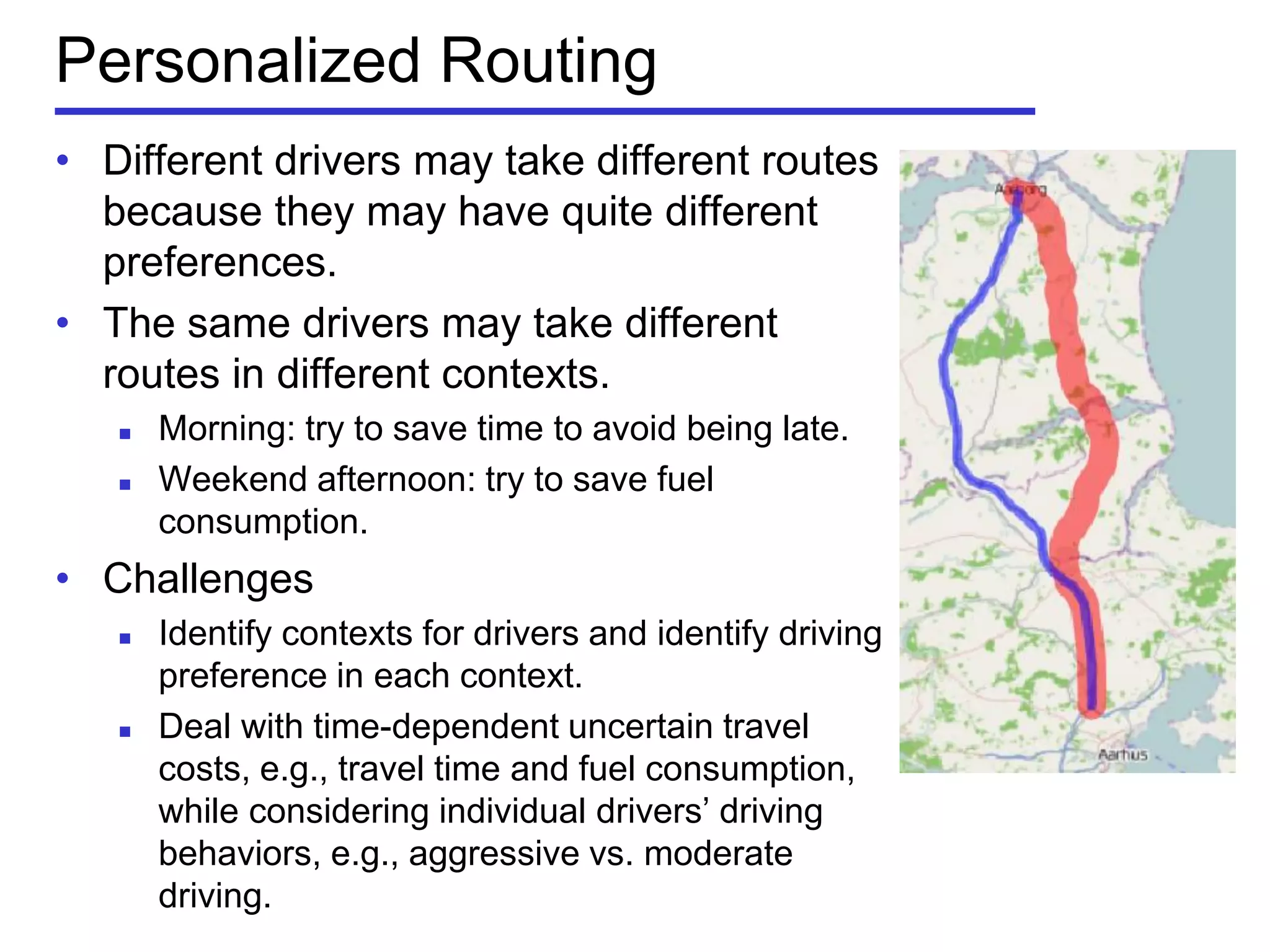 Personalized Routing
• Different drivers may take different routes
because they may have quite different
preferences.
• The same drivers may take different
routes in different contexts.
 Morning: try to save time to avoid being late.
 Weekend afternoon: try to save fuel
consumption.
• Challenges
 Identify contexts for drivers and identify driving
preference in each context.
 Deal with time-dependent uncertain travel
costs, e.g., travel time and fuel consumption,
while considering individual drivers’ driving
behaviors, e.g., aggressive vs. moderate
driving.
 