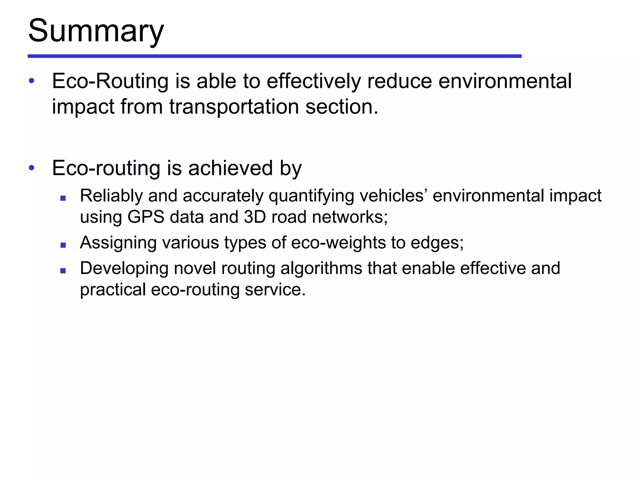 Summary
• Eco-Routing is able to effectively reduce environmental
impact from transportation section.
• Eco-routing is achieved by
 Reliably and accurately quantifying vehicles’ environmental impact
using GPS data and 3D road networks;
 Assigning various types of eco-weights to edges;
 Developing novel routing algorithms that enable effective and
practical eco-routing service.
 