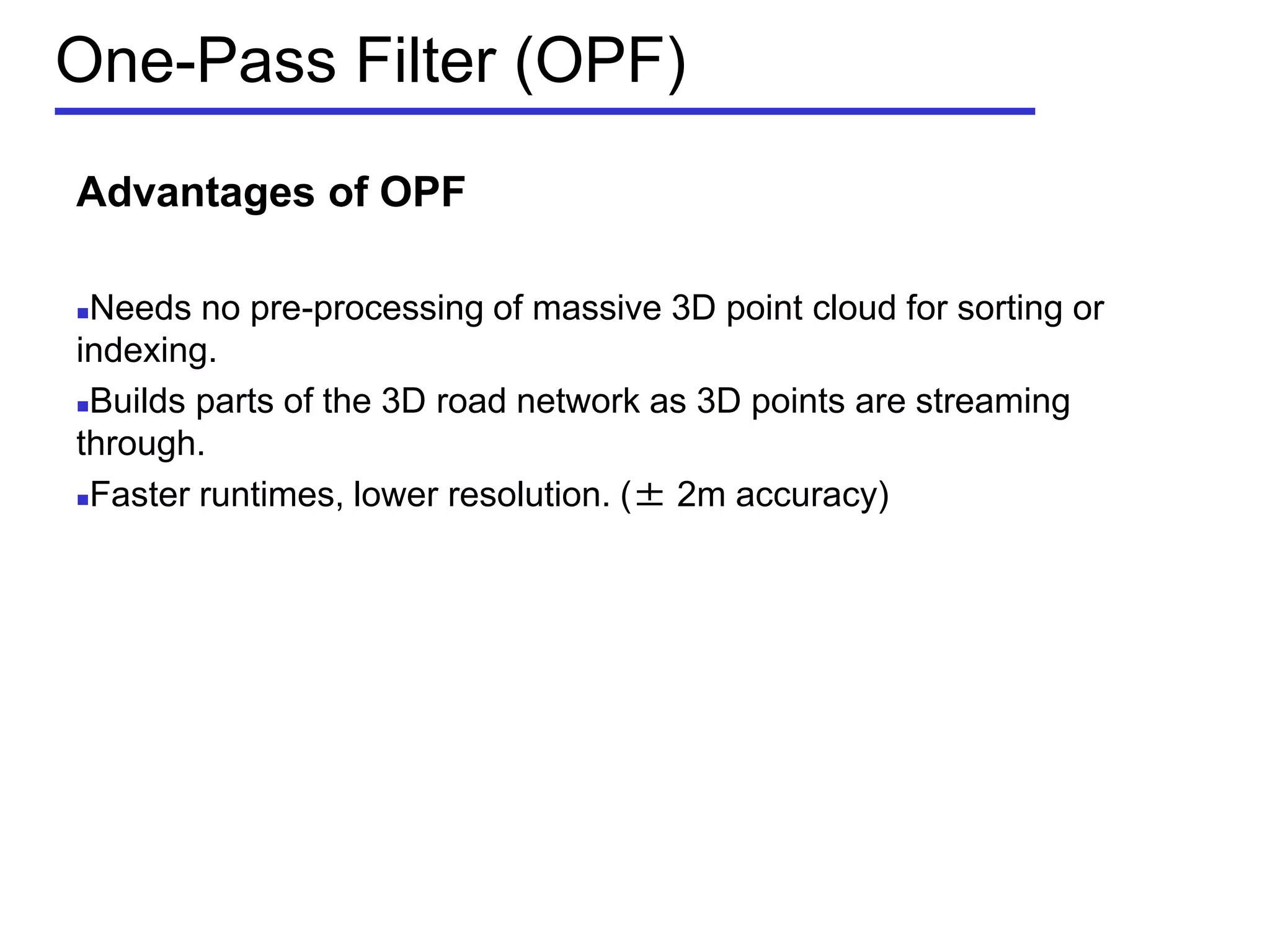 One-Pass Filter (OPF)
Advantages of OPF
Needs no pre-processing of massive 3D point cloud for sorting or
indexing.
Builds parts of the 3D road network as 3D points are streaming
through.
Faster runtimes, lower resolution. (± 2m accuracy)
 