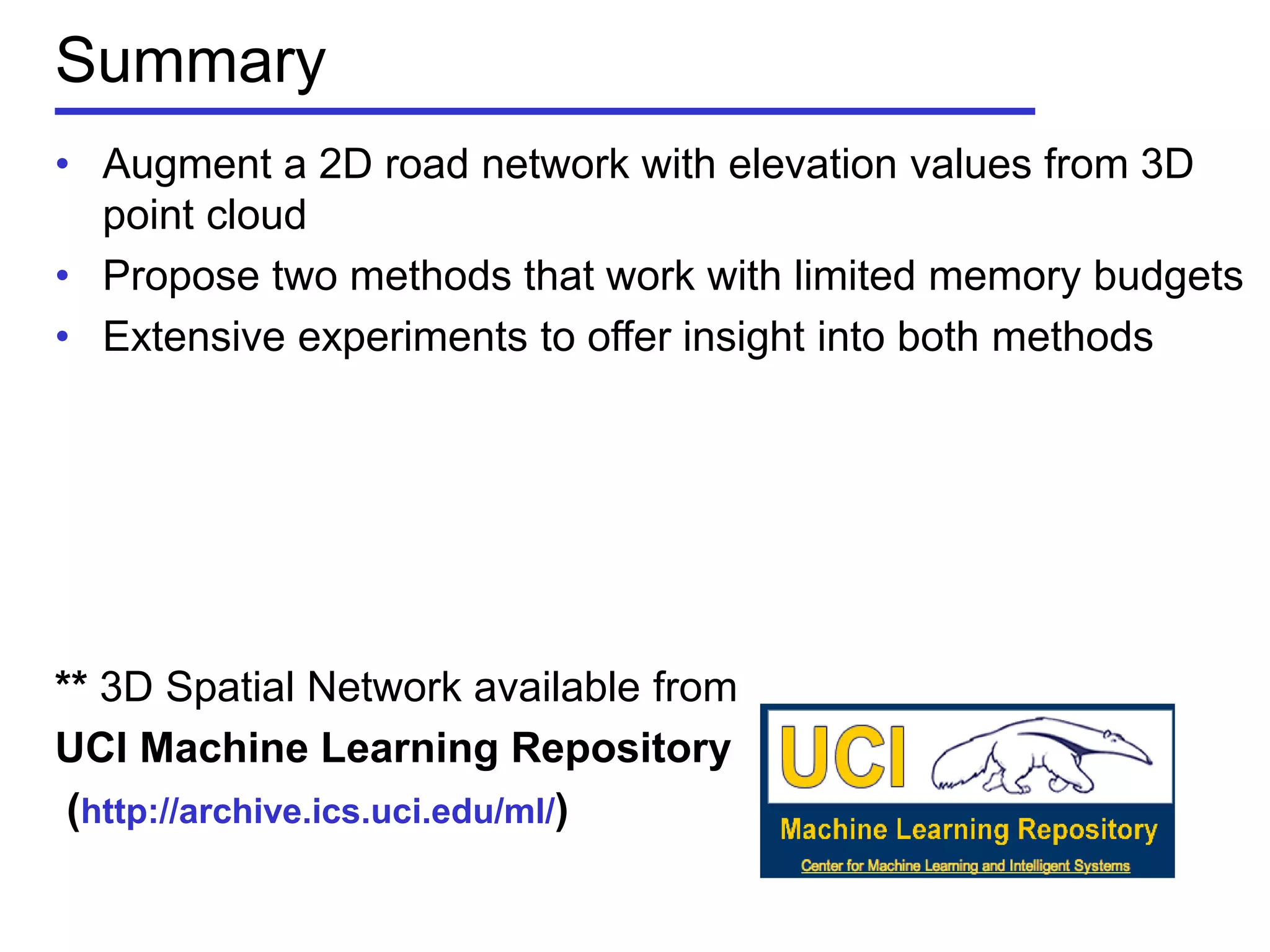 Summary
• Augment a 2D road network with elevation values from 3D
point cloud
• Propose two methods that work with limited memory budgets
• Extensive experiments to offer insight into both methods
** 3D Spatial Network available from
UCI Machine Learning Repository
(http://archive.ics.uci.edu/ml/)
 