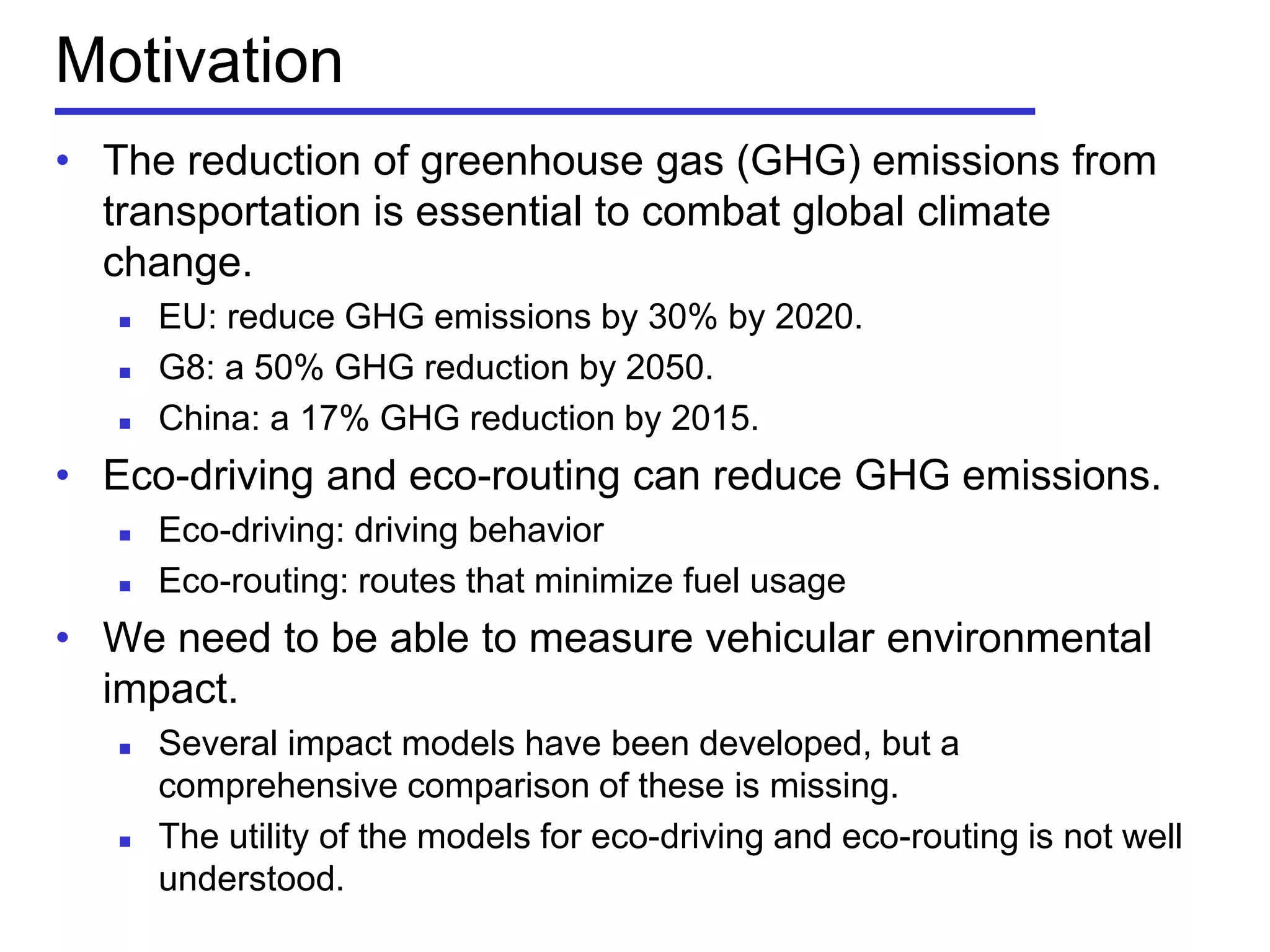 Motivation
• The reduction of greenhouse gas (GHG) emissions from
transportation is essential to combat global climate
change.
 EU: reduce GHG emissions by 30% by 2020.
 G8: a 50% GHG reduction by 2050.
 China: a 17% GHG reduction by 2015.
• Eco-driving and eco-routing can reduce GHG emissions.
 Eco-driving: driving behavior
 Eco-routing: routes that minimize fuel usage
• We need to be able to measure vehicular environmental
impact.
 Several impact models have been developed, but a
comprehensive comparison of these is missing.
 The utility of the models for eco-driving and eco-routing is not well
understood.
 