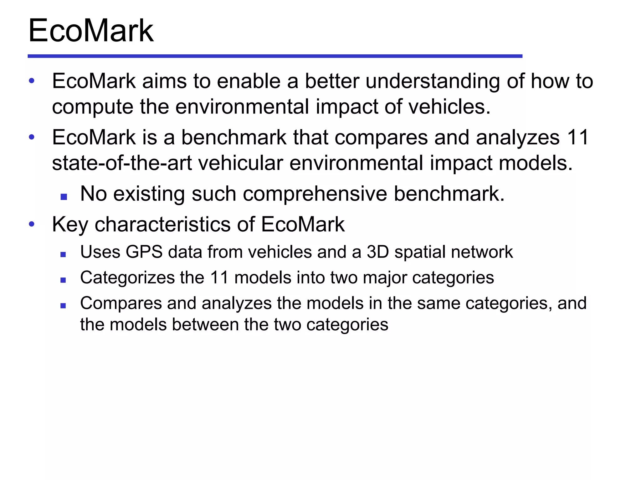 EcoMark
• EcoMark aims to enable a better understanding of how to
compute the environmental impact of vehicles.
• EcoMark is a benchmark that compares and analyzes 11
state-of-the-art vehicular environmental impact models.
 No existing such comprehensive benchmark.
• Key characteristics of EcoMark
 Uses GPS data from vehicles and a 3D spatial network
 Categorizes the 11 models into two major categories
 Compares and analyzes the models in the same categories, and
the models between the two categories
 