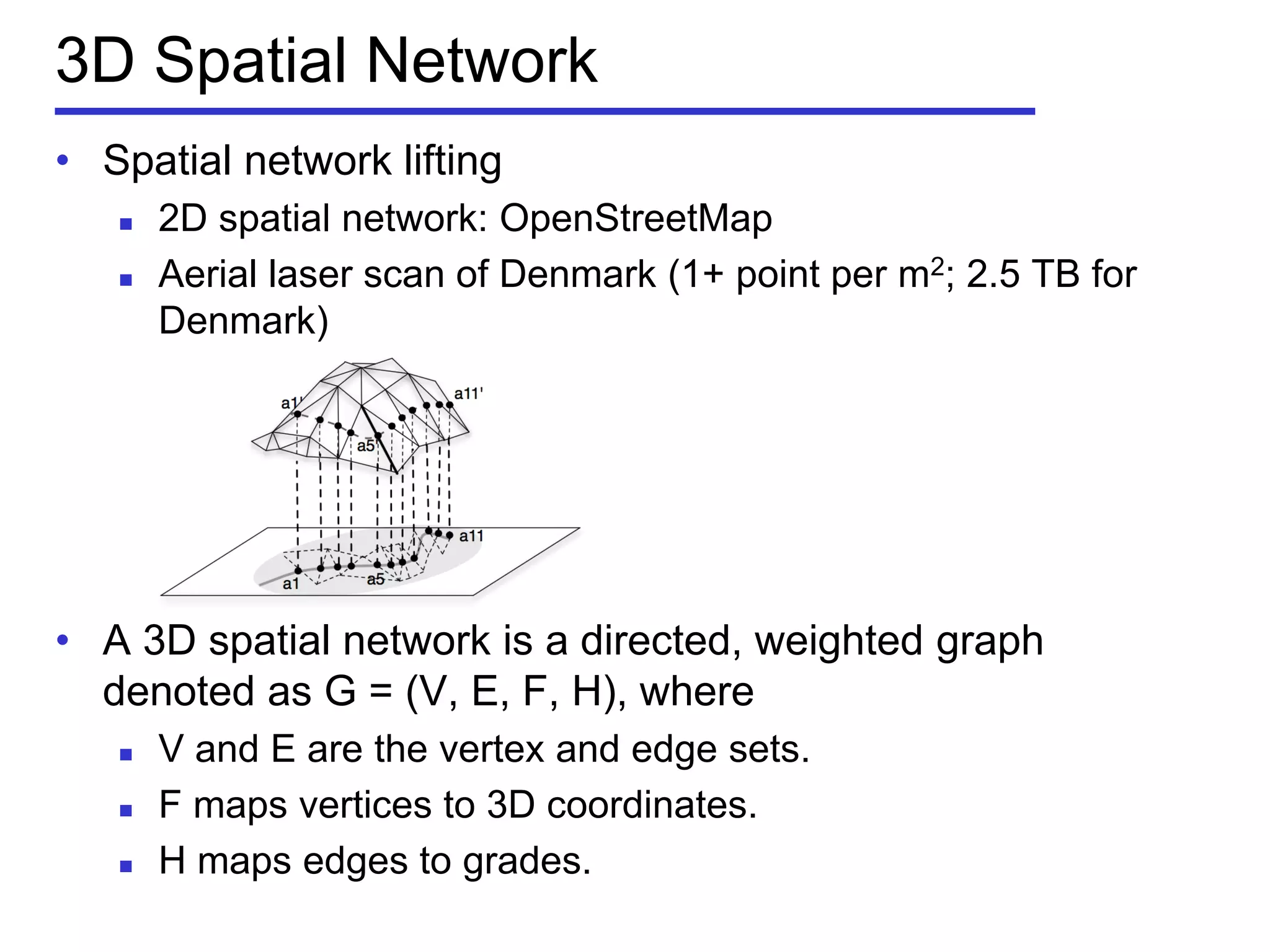 3D Spatial Network
• Spatial network lifting
 2D spatial network: OpenStreetMap
 Aerial laser scan of Denmark (1+ point per m2; 2.5 TB for
Denmark)
• A 3D spatial network is a directed, weighted graph
denoted as G = (V, E, F, H), where
 V and E are the vertex and edge sets.
 F maps vertices to 3D coordinates.
 H maps edges to grades.
 