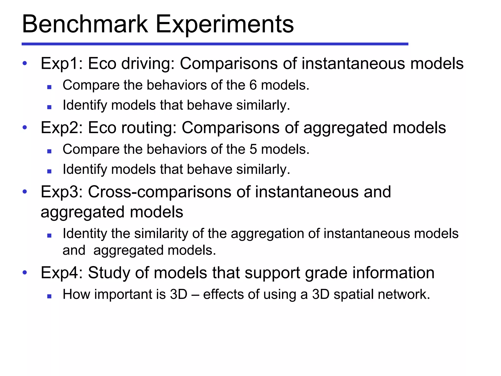 Benchmark Experiments
• Exp1: Eco driving: Comparisons of instantaneous models
 Compare the behaviors of the 6 models.
 Identify models that behave similarly.
• Exp2: Eco routing: Comparisons of aggregated models
 Compare the behaviors of the 5 models.
 Identify models that behave similarly.
• Exp3: Cross-comparisons of instantaneous and
aggregated models
 Identity the similarity of the aggregation of instantaneous models
and aggregated models.
• Exp4: Study of models that support grade information
 How important is 3D – effects of using a 3D spatial network.
 