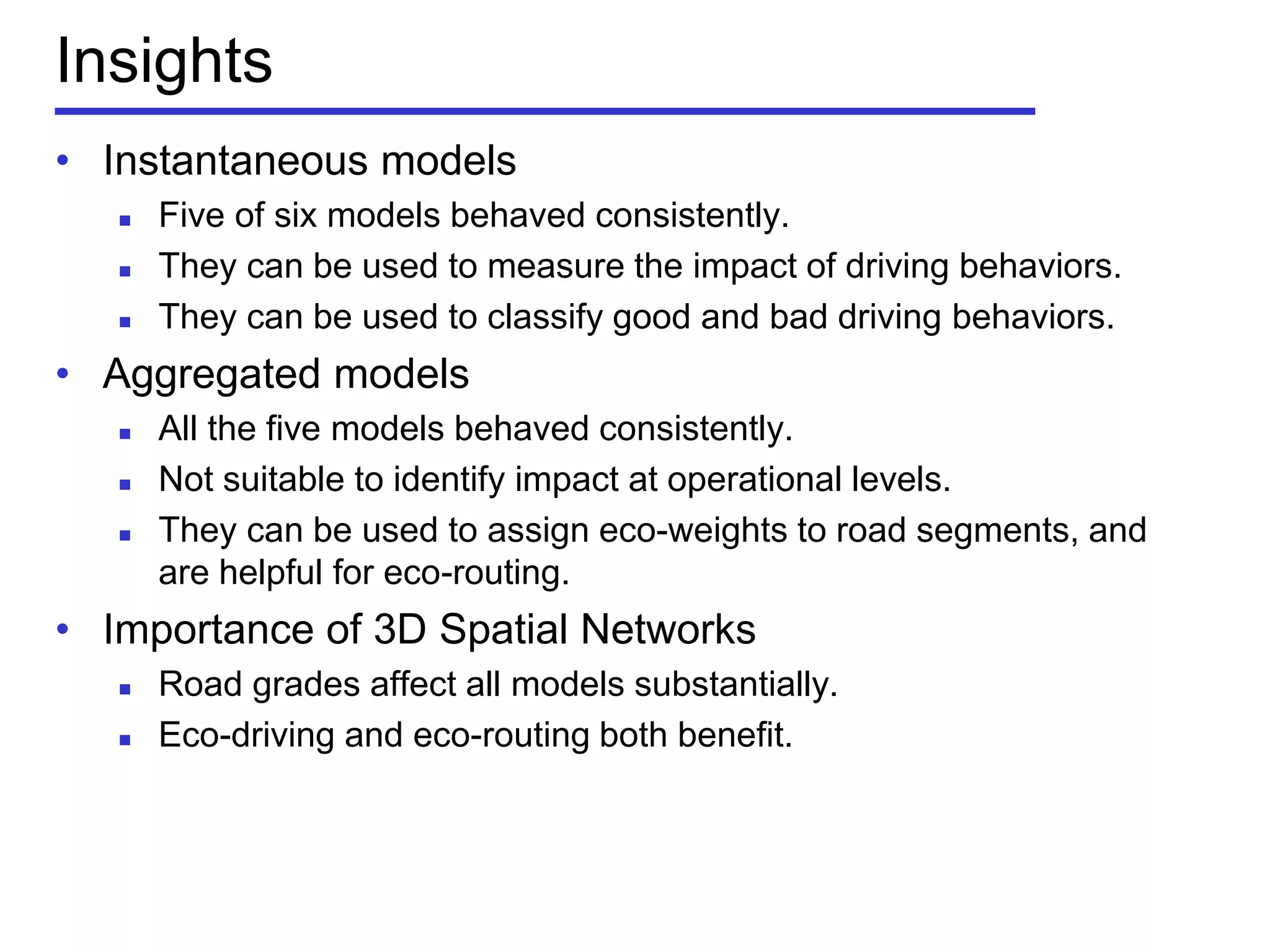 Insights
• Instantaneous models
 Five of six models behaved consistently.
 They can be used to measure the impact of driving behaviors.
 They can be used to classify good and bad driving behaviors.
• Aggregated models
 All the five models behaved consistently.
 Not suitable to identify impact at operational levels.
 They can be used to assign eco-weights to road segments, and
are helpful for eco-routing.
• Importance of 3D Spatial Networks
 Road grades affect all models substantially.
 Eco-driving and eco-routing both benefit.
 