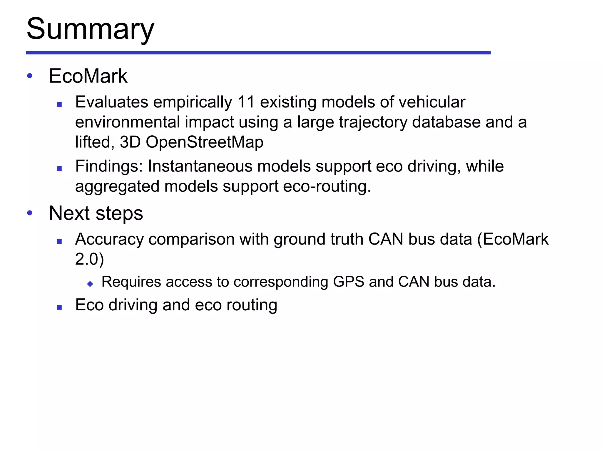 Summary
• EcoMark
 Evaluates empirically 11 existing models of vehicular
environmental impact using a large trajectory database and a
lifted, 3D OpenStreetMap
 Findings: Instantaneous models support eco driving, while
aggregated models support eco-routing.
• Next steps
 Accuracy comparison with ground truth CAN bus data (EcoMark
2.0)
 Requires access to corresponding GPS and CAN bus data.
 Eco driving and eco routing
 