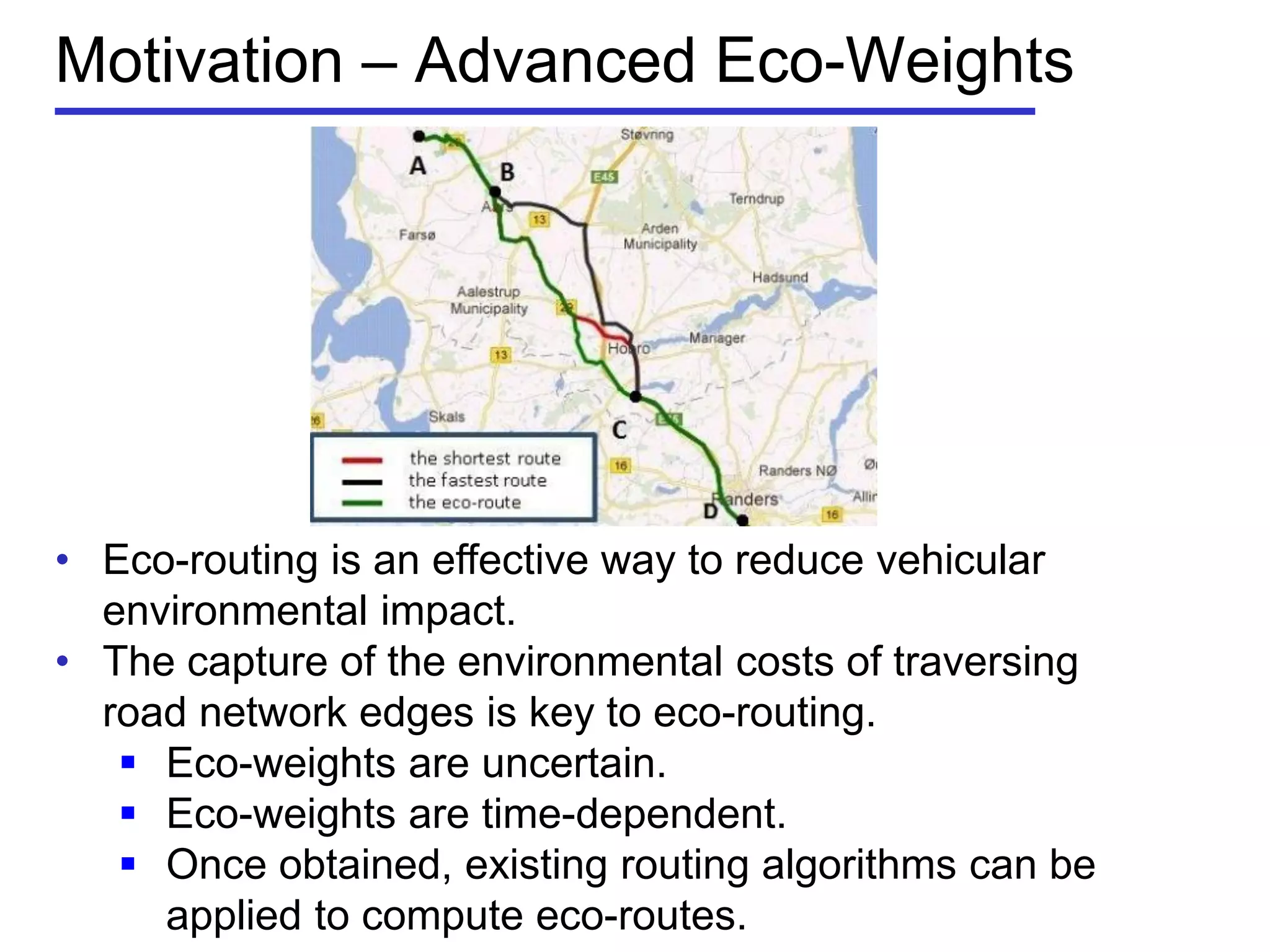 Motivation – Advanced Eco-Weights
• Eco-routing is an effective way to reduce vehicular
environmental impact.
• The capture of the environmental costs of traversing
road network edges is key to eco-routing.
 Eco-weights are uncertain.
 Eco-weights are time-dependent.
 Once obtained, existing routing algorithms can be
applied to compute eco-routes.
 