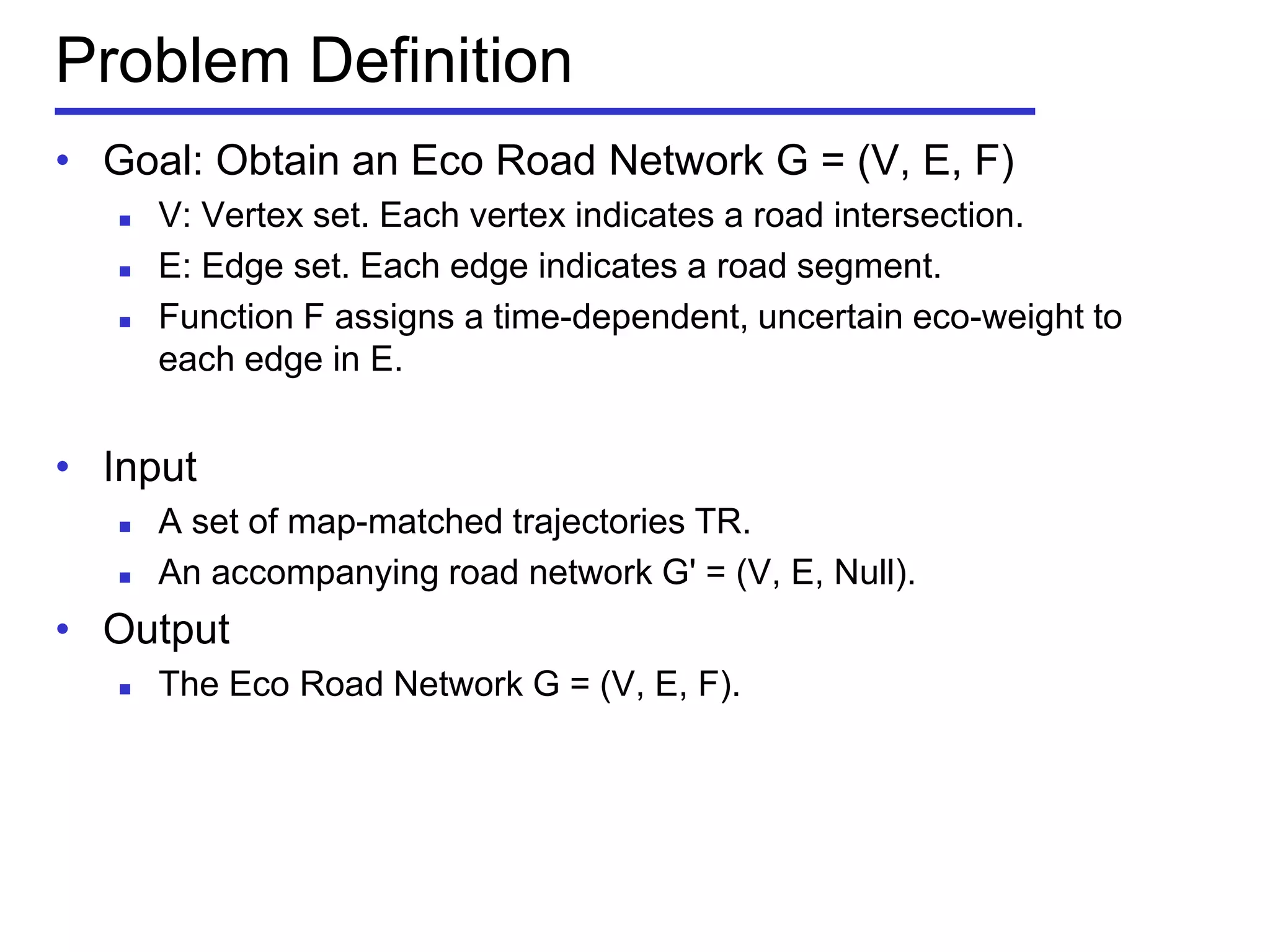 Problem Definition
• Goal: Obtain an Eco Road Network G = (V, E, F)
 V: Vertex set. Each vertex indicates a road intersection.
 E: Edge set. Each edge indicates a road segment.
 Function F assigns a time-dependent, uncertain eco-weight to
each edge in E.
• Input
 A set of map-matched trajectories TR.
 An accompanying road network G' = (V, E, Null).
• Output
 The Eco Road Network G = (V, E, F).
 