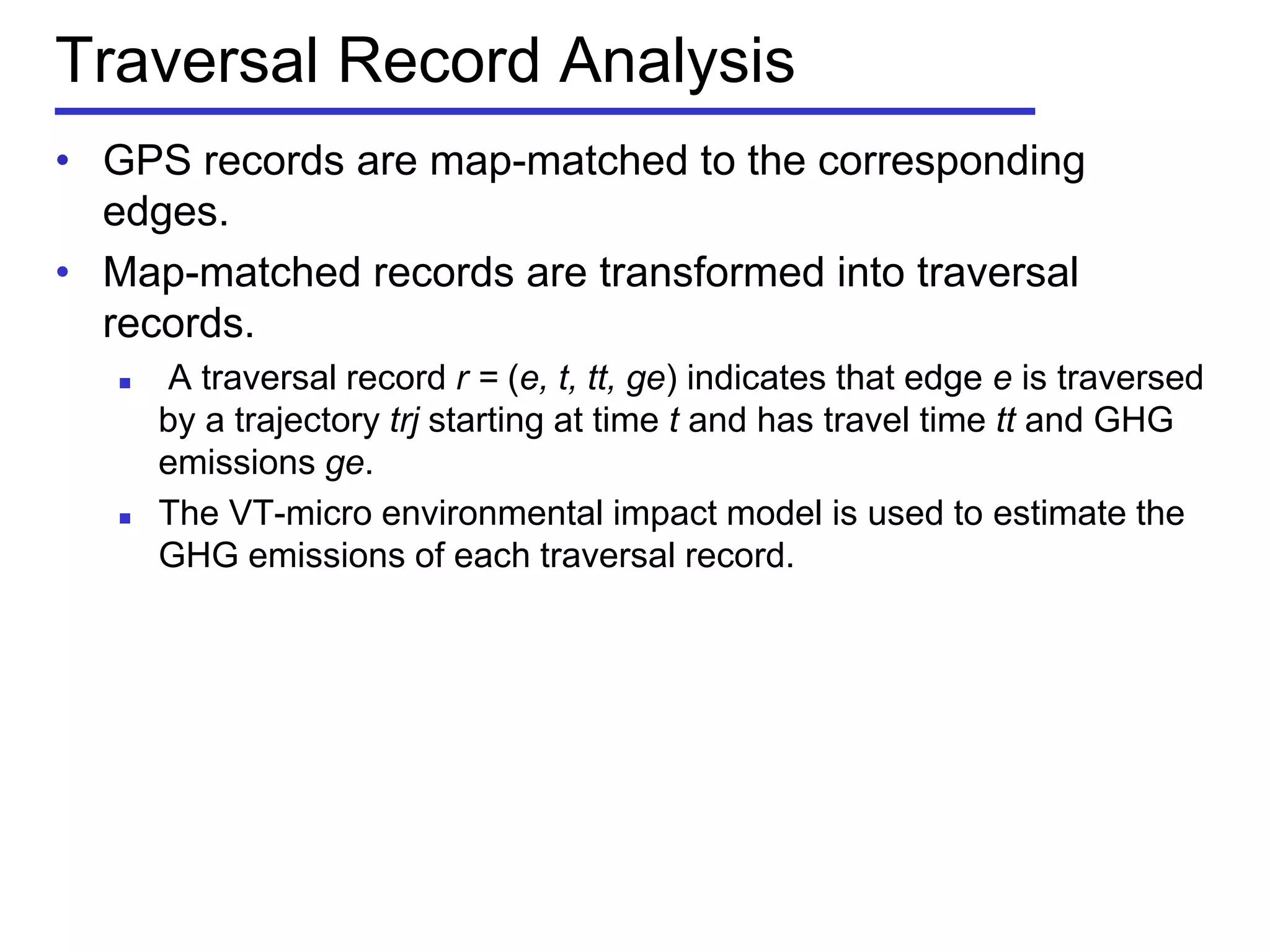 Traversal Record Analysis
• GPS records are map-matched to the corresponding
edges.
• Map-matched records are transformed into traversal
records.
 A traversal record r = (e, t, tt, ge) indicates that edge e is traversed
by a trajectory trj starting at time t and has travel time tt and GHG
emissions ge.
 The VT-micro environmental impact model is used to estimate the
GHG emissions of each traversal record.
 