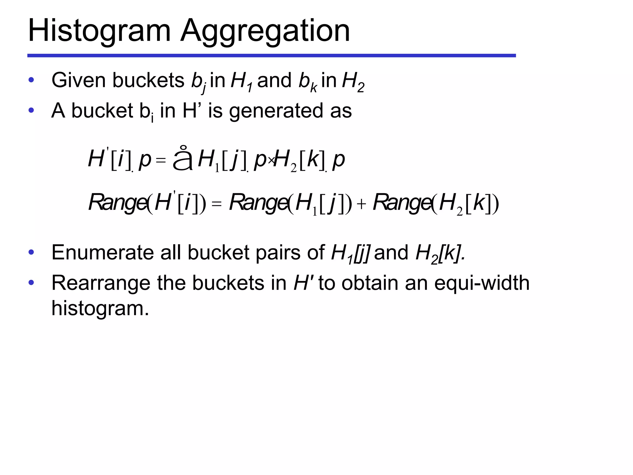 Histogram Aggregation
• Given buckets bj in H1 and bk in H2
• A bucket bi in H’ is generated as
• Enumerate all bucket pairs of H1[j] and H2[k].
• Rearrange the buckets in H′ to obtain an equi-width
histogram.
H'
[i]. p= H1[ j]. p×å H2[k]. p
Range(H'
[i]) = Range(H1[ j])+ Range(H2[k])
 