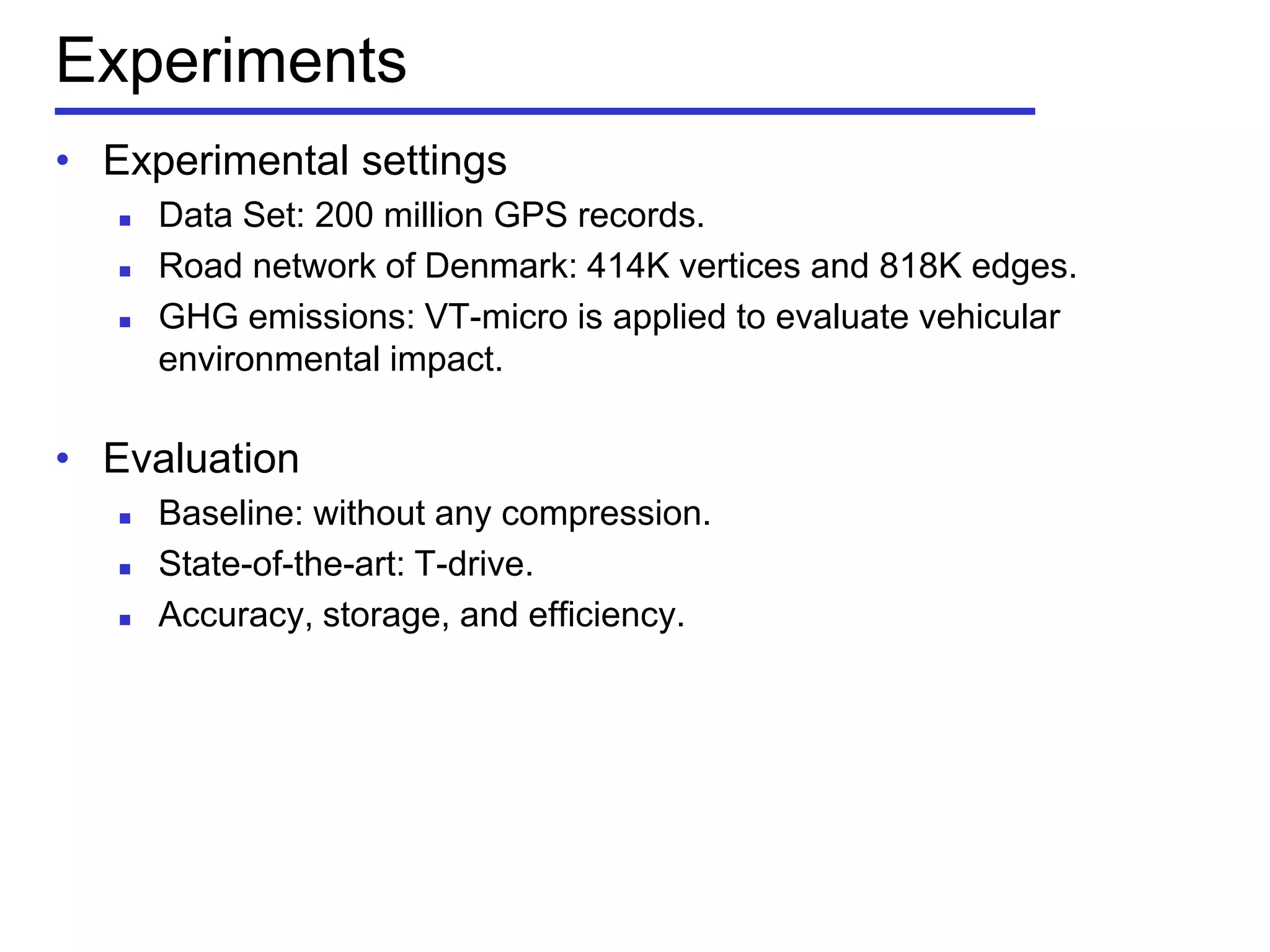 Experiments
• Experimental settings
 Data Set: 200 million GPS records.
 Road network of Denmark: 414K vertices and 818K edges.
 GHG emissions: VT-micro is applied to evaluate vehicular
environmental impact.
• Evaluation
 Baseline: without any compression.
 State-of-the-art: T-drive.
 Accuracy, storage, and efficiency.
 