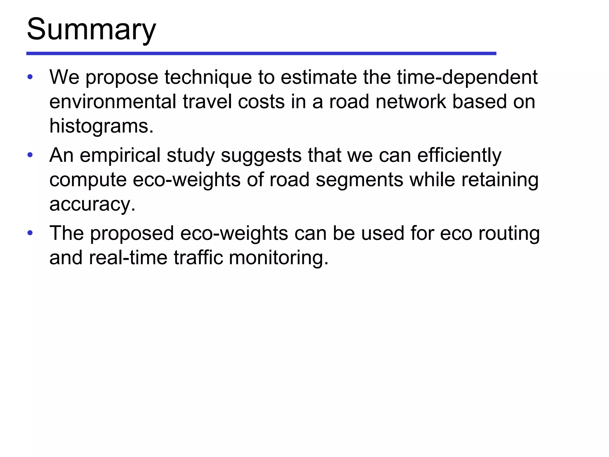 Summary
• We propose technique to estimate the time-dependent
environmental travel costs in a road network based on
histograms.
• An empirical study suggests that we can efficiently
compute eco-weights of road segments while retaining
accuracy.
• The proposed eco-weights can be used for eco routing
and real-time traffic monitoring.
 