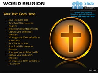 WORLD RELIGION

  Your Text Goes Here
     • Your Text Goes here
     • Download this awesome
       diagram
     • Bring your presentation to life
     • Capture your audience’s
       attention
     • All images are 100% editable in
       powerpoint
     • Your Text Goes here
     • Download this awesome
       diagram
     • Bring your presentation to life
     • Capture your audience’s
       attention
     • All images are 100% editable in
       powerpoint

Unlimited downloads at www.slideteam.net
                                           Your logo
 