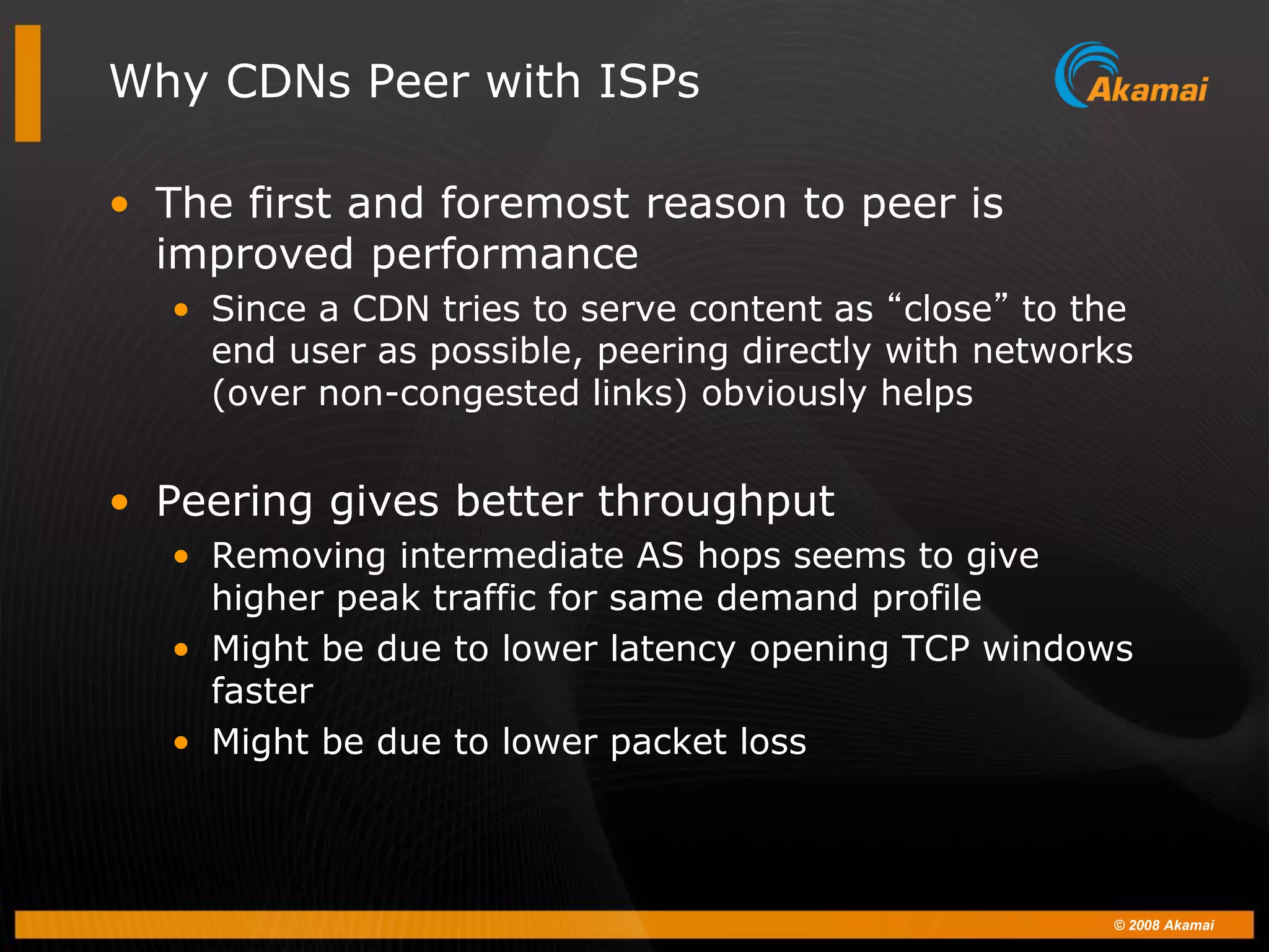 © 2008 Akamai
Why CDNs Peer with ISPs
• The first and foremost reason to peer is
improved performance
• Since a CDN tries to serve content as “close” to the
end user as possible, peering directly with networks
(over non-congested links) obviously helps
• Peering gives better throughput
• Removing intermediate AS hops seems to give
higher peak traffic for same demand profile
• Might be due to lower latency opening TCP windows
faster
• Might be due to lower packet loss
 