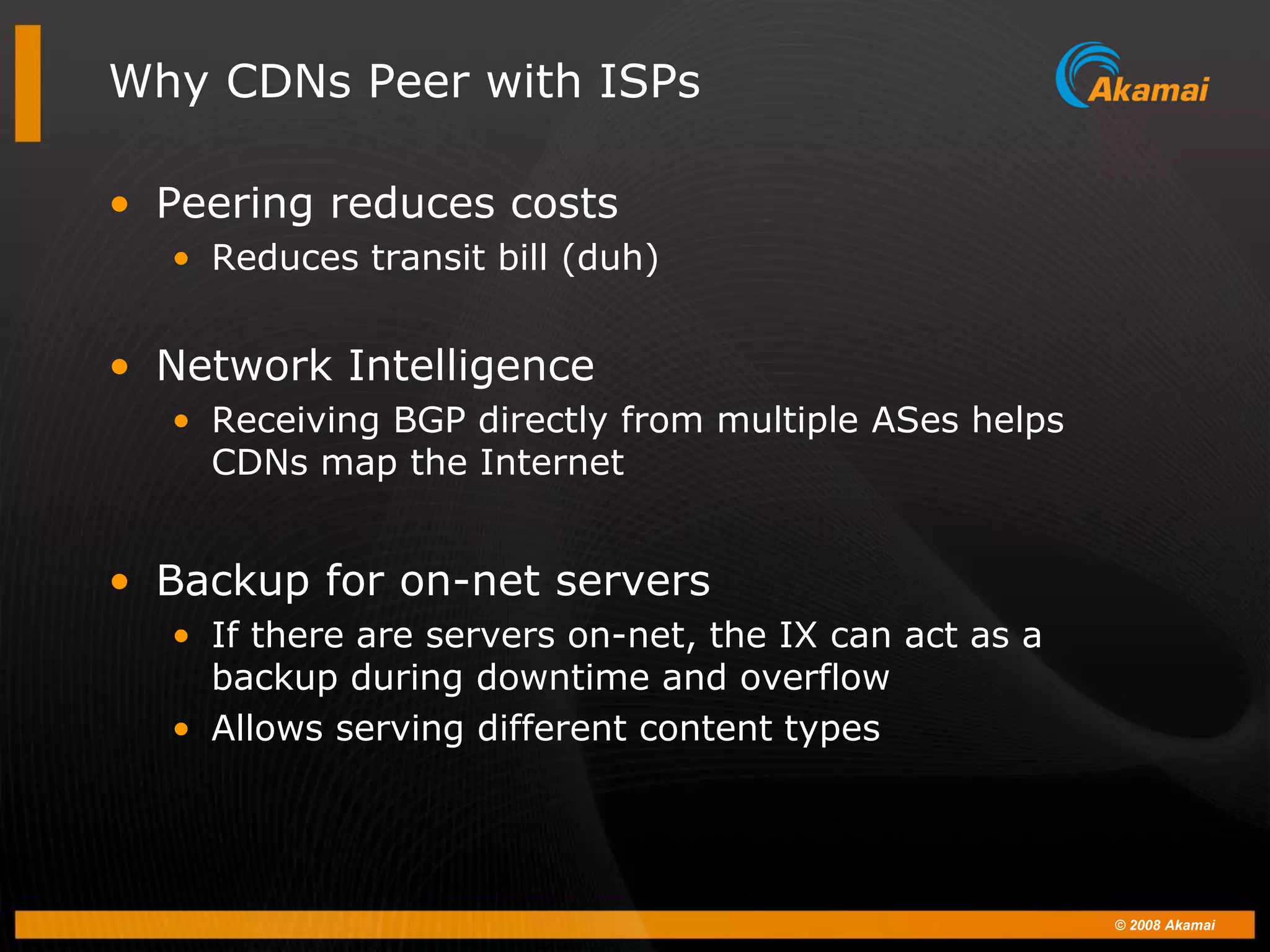 © 2008 Akamai
Why CDNs Peer with ISPs
• Peering reduces costs
• Reduces transit bill (duh)
• Network Intelligence
• Receiving BGP directly from multiple ASes helps
CDNs map the Internet
• Backup for on-net servers
• If there are servers on-net, the IX can act as a
backup during downtime and overflow
• Allows serving different content types
 