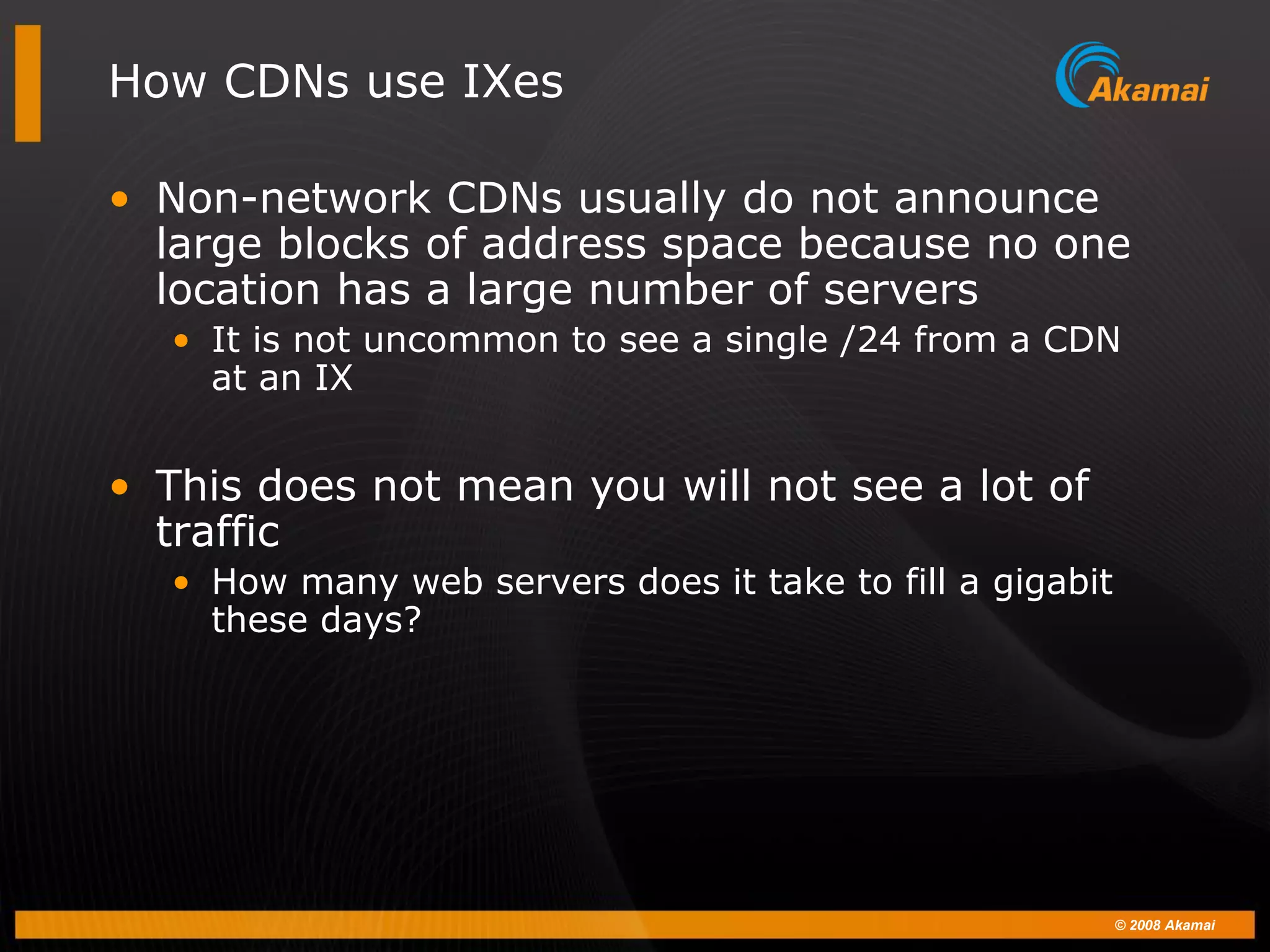 © 2008 Akamai
How CDNs use IXes
• Non-network CDNs usually do not announce
large blocks of address space because no one
location has a large number of servers
• It is not uncommon to see a single /24 from a CDN
at an IX
• This does not mean you will not see a lot of
traffic
• How many web servers does it take to fill a gigabit
these days?
 