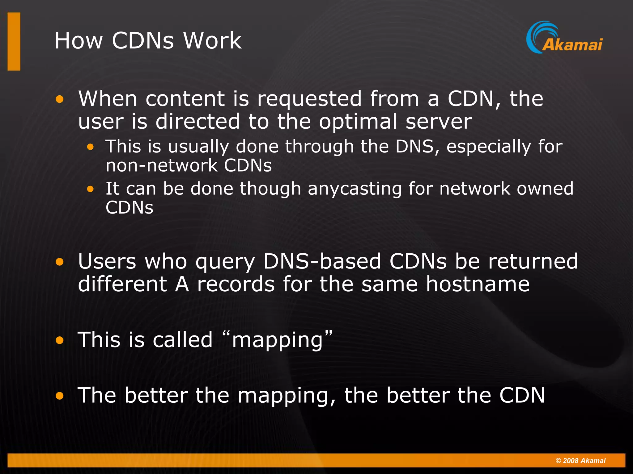 © 2008 Akamai
How CDNs Work
• When content is requested from a CDN, the
user is directed to the optimal server
• This is usually done through the DNS, especially for
non-network CDNs
• It can be done though anycasting for network owned
CDNs
• Users who query DNS-based CDNs be returned
different A records for the same hostname
• This is called “mapping”
• The better the mapping, the better the CDN
 