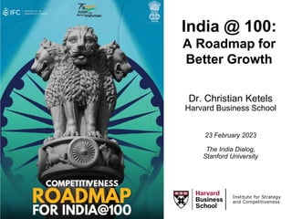 Dr. Christian Ketels
Harvard Business School
23 February 2023
The India Dialog,
Stanford University
Institute for Strategy
and Competitiveness
India @ 100:
A Roadmap for
Better Growth
 
