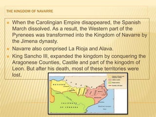 THE KINGDOM OF NAVARRE


   When the Carolingian Empire disappeared, the Spanish
    March dissolved. As a result, the Western part of the
    Pyrenees was transformed into the Kingdom of Navarre by
    the Jimena dynasty.
   Navarre also comprised La Rioja and Alava.
   King Sancho III, expanded the kingdom by conquering the
    Aragonese Counties, Castile and part of the kingodm of
    Leon. But after his death, most of these territories were
    lost.
 